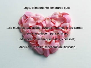Logo, é importante lembrares que: ...se mudares tuas ações, estarás mudando o teu carma; ...erros acontecem para ensinar; ...edificação íntima requer esforço pessoal; ...daquilo que deste, receberás multiplicado. 