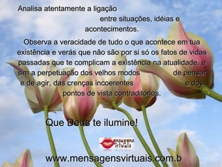 Analisa atentamente a ligação  entre situações, idéias e acontecimentos. Observa a veracidade de tudo o que acontece em tua existência e verás que não são por si só os fatos de vidas passadas que te complicam a existência na atualidade, e sim a perpetuação dos velhos modos  de pensar e de agir, das crenças incoerentes  e dos pontos de vista contraditórios. Que Deus te ilumine! www.mensagensvirtuais.com.br 