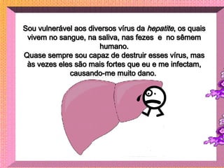 Sou vulnerável aos diversos vírus da  hepatite , os quais vivem no sangue, na saliva, nas fezes  e  no sêmem humano. Quase...