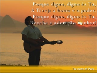 Porque digno, digno és Tu, A Ti seja a honra e o poder. Porque digno, digno és Tu, Recebe a adoração Senhor! 