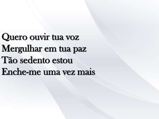 Quero ouvir tua voz
Mergulhar em tua paz
Tão sedento estou
Enche-me uma vez mais

 