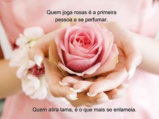 Quem joga rosas é a primeira pessoa a se perfumar. Quem atira lama, é o que mais se enlameia. 