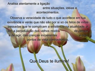 Analisa atentamente a ligação  entre situações, idéias e acontecimentos. Observa a veracidade de tudo o que acontece em tua existência e verás que não são por si só os fatos de vidas passadas que te complicam a existência na atualidade, e sim a perpetuação dos velhos modos  de pensar e de agir, das crenças incoerentes  e dos pontos de vista contraditórios. Que Deus te ilumine! 