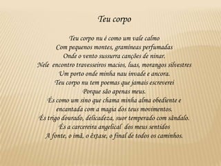 Teu corpo
            Teu corpo nu é como um vale calmo
       Com pequenos montes, gramíneas perfumadas
          Onde o vento sussurra canções de ninar.
Nele encontro travesseiros macios, luas, morangos silvestres
        Um porto onde minha nau invade e ancora.
      Teu corpo nu tem poemas que jamais escreverei
                 Porque são apenas meus.
   És como um sino que chama minha alma obediente e
       encantada com a magia dos teus movimentos.
És trigo dourado, delicadeza, suor temperado com sândalo.
        És a carcereira angelical dos meus sentidos
  A fonte, o imã, o êxtase, o final de todos os caminhos.
 