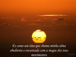 És como um sino que chama minha alma
obediente e encantada com a magia dos teus
                movimentos
 