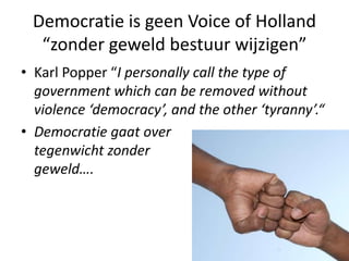 Democratie is geen Voice of Holland
“zonder geweld bestuur wijzigen”
• Karl Popper “I personally call the type of
government which can be removed without
violence ‘democracy’, and the other ‘tyranny’.“
• Democratie gaat over
tegenwicht zonder
geweld….
 