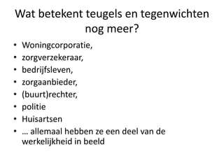 Wat betekent teugels en tegenwichten
nog meer?
• Woningcorporatie,
• zorgverzekeraar,
• bedrijfsleven,
• zorgaanbieder,
• (buurt)rechter,
• politie
• Huisartsen
• … allemaal hebben ze een deel van de
werkelijkheid in beeld
 