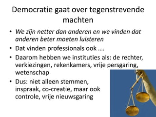 Democratie gaat over tegenstrevende
machten
• We zijn netter dan anderen en we vinden dat
anderen beter moeten luisteren
• Dat vinden professionals ook ….
• Daarom hebben we instituties als: de rechter,
verkiezingen, rekenkamers, vrije persgaring,
wetenschap
• Dus: niet alleen stemmen,
inspraak, co-creatie, maar ook
controle, vrije nieuwsgaring
 