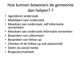Hoe kunnen bewoners de gemeente
dan helpen? ?
• Agenderen onderzoek
• Meekijken naar onderzoek
• Meedoen aan onderzoek, zelf informatie
verzamelen
• Meedoen aan onderzoek informatie verwerken
• Bespreken van uitkomsten
• Bespreken van follow up
• Checken of de follow up ook plaatsvindt
• Delen via social media
• Burgerjournalistiek
 