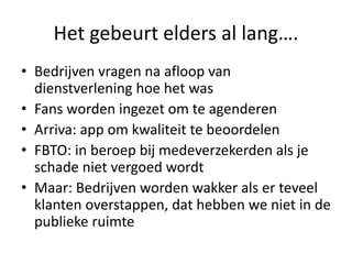 Het gebeurt elders al lang….
• Bedrijven vragen na afloop van
dienstverlening hoe het was
• Fans worden ingezet om te agenderen
• Arriva: app om kwaliteit te beoordelen
• FBTO: in beroep bij medeverzekerden als je
schade niet vergoed wordt
• Maar: Bedrijven worden wakker als er teveel
klanten overstappen, dat hebben we niet in de
publieke ruimte
 