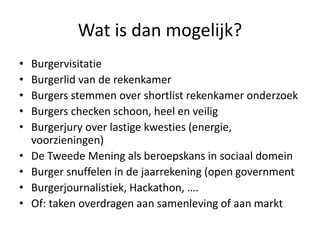 Wat is dan mogelijk?
• Burgervisitatie
• Burgerlid van de rekenkamer
• Burgers stemmen over shortlist rekenkamer onderzoek
• Burgers checken schoon, heel en veilig
• Burgerjury over lastige kwesties (energie,
voorzieningen)
• De Tweede Mening als beroepskans in sociaal domein
• Burger snuffelen in de jaarrekening (open government
• Burgerjournalistiek, Hackathon, ….
• Of: taken overdragen aan samenleving of aan markt
 