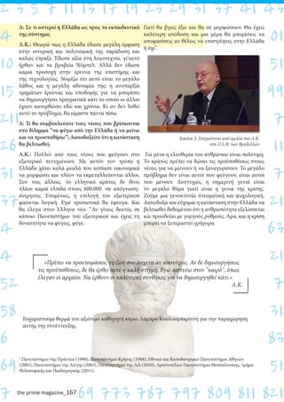 the prime magazine_167
Δ: Σε τι υστερεί η Ελλάδα ως προς το εκπαιδευτικό
της σύστημα;
Λ.Κ.: Θεωρώ πως η Ελλάδα έδωσε μεγάλη έμφαση
στην ιστορική και πολιτισμική της παράδοση και
καλώς έπραξε. Έδωσε αξία στη λογοτεχνία, γι’αυτό
ήρθαν και τα βραβεία Νόμπελ. Αλλά δεν έδωσε
καμιά προσοχή στην έρευνα της επιστήμης και
της τεχνολογίας. Νομίζω ότι αυτό είναι το μεγάλο
λάθος και η μεγάλη αδυναμία της: η ανυπαρξία
τμημάτων έρευνας και υποδομής για να μπορέσει
να δημιουργήσει πραγματικά κάτι το οποίο οι άλλοι
έχουν κατορθώσει εδώ και χρόνια. Κι αν δεν λυθεί
αυτό το πρόβλημα, θα είμαστε πάντα πίσω.
Δ: Τι θα συμβουλεύατε τους νέους που βρίσκονται
στο δίλημμα “να φύγω από την Ελλάδα ή να μείνω
και να προσπαθήσω”; Αισιοδοξείτε ότι η κατάσταση
θα βελτιωθεί;
Λ.Κ.: Πολλοί από τους νέους που φεύγουν στο
εξωτερικό πετυχαίνουν. Με αυτόν τον τρόπο η
Ελλάδα χάνει καλά μυαλά που κοπίασε οικονομικά
να μορφώσει και πλέον τα εκμεταλλεύονται άλλοι.
Συν τοις άλλοις, το ελληνικό κράτος δε δίνει
πλέον καμιά ελπίδα στους 600.000 -σε απόγνωση-
άνεργους. Επομένως, η επιλογή του εξωτερικού
φαίνεται λογική. Εγώ προσωπικά θα έφευγα. Και
θα έλεγα στον Έλληνα νέο: “Αν γίνεις δεκτός σε
κάποιο Πανεπιστήμιο του εξωτερικού και έχεις τη
δυνατότητα να φύγεις, φύγε.
Γιατί θα βγεις έξω και θα σε μορφώσουν. Θα έχεις
καλύτερη απόδοση και μια μέρα θα μπορέσεις να
αποφασίσεις αν θέλεις να επιστρέψεις στην Ελλάδα
ή όχι”.
Για μένα η ελευθερία του ανθρώπου είναι πολύτιμη.
Το κράτος πρέπει να δώσει τις προϋποθέσεις στους
νέους για να μείνουν ή να ξαναγυρίσουν. Το μεγάλο
πρόβλημα δεν είναι αυτοί που φεύγουν, είναι αυτοί
που μένουν. Δυστυχώς, η σημερινή γενιά είναι
το μεγάλο θύμα γιατί είναι η γενιά της κρίσης.
Ζούμε μια γενοκτονία πνευματική και ψυχολογική.
Αισιοδοξώ και εύχομαι η κατάσταση στην Ελλάδα να
βελτιωθεί δεδομένου ότι η ανθρωπότητα εξελίσσεται
και προοδεύει με γοργούς ρυθμούς. Άρα, και η κρίση
μπορεί να ξεπεραστεί γρήγορα.
2 3 5 7 11 13 17 19 23 29 31 37 41 43
4 01
10 51
15 99
211 7
26 11
31 7
37 21
4 63
4 21
52 7
58 31
6 83
69 51
7 69 773 787 797 809 811 821
1
Πανεπιστήμιο της Οράντεα (1998), Πανεπιστήμιο Κρήτης (1998), Εθνικό και Καποδιστριακό Πανεπιστήμιο Αθηνών
(2001), Πανεπιστήμιο της Λιέγης (2003), Πανεπιστήμιο της Λιλ (2010), Αριστοτέλειο Πανεπιστήμιο Θεσσαλονίκης, τμήμα
Φιλοσοφικής και Παιδαγωγικής (2011).
Εικόνα 3: Στιγμιότυπο από ομιλία του Λ.Κ.
στο U.L.B. των Βρυξελλών
￼ «Πρέπει να προετοιμάσεις τη ζωή σου άσχετα αν αποτύχεις. Αν δε δημιουργήσεις
τις προϋποθέσεις, δε θα έρθει ποτέ η καλή στιγμή. Εγώ πιστεύω στον "καιρό", όπως
έλεγαν οι αρχαίοι. Να έρθουν οι καλύτερες συνθήκες για να δημιουργηθεί κάτι.»
Λ.Κ.
Ευχαριστούμε θερμά τον αξιότιμο καθηγητή κύριο Λάμπρο Κουλουμπαρίτση για την παραχώρηση
αυτής της συνέντευξης.
 