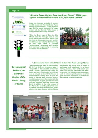 Under the thematic umbrella of environ-
mental issues and the importance of pro-
tecting the environment, TEUM organized
two “GREEN” events during 2017 in collab-
oration with the Central Public Library of
Serres and the Municipality of Serres.
“Give the Green Light to Save the Blue
Planet” was the message used to urge
young friends join us in both actions, with
the hope to familiarize them with environ-
mental issues and enhance their sensitivity,
to help them create a universal
“environmental” conscience and consider
their individual responsibility in protecting
our home, “The Blue Planet”.
“Give the Green Light to Save the Green Planet”, TEUM goes
“green”/environmental actions 2017, by Suzana Drampa
Environmental
Action in the
Children’s
Section of the
Public Library
of Serres
1. Environmental Action in the Children’s Section of the Public Library of Serres
self-esteem and social skills in order to
participate and collaborate in a team-
namely, express, share and accept opin-
ions / find and play their role in the team /
organizing their decision-making methods /
work in a team spirit to achieve a certain
goal and follow instructions to produce cer-
tain material in certain time limits.
The first event took place on Saturday May
20, 2017 at 10:00 a.m. for children aged 11
-13 (A2-B1) in the hospitable environment
of the Children’s Section of the Library and
lasted two hours. The concept of the Action
was to simulate a Summit Conference of
representatives coming from all over the
world to discuss about common environ-
mental issues, present the problems to the
co-participants, suggest possible solutions
and take decisions about the future of the
Earth. In addition to the initial purpose of
the Action, the secondary objectives were:
supporting children to enrich English vocab-
ulary on the topic, building self-confidence,
Page 10 Open Spaces
Page 10
 