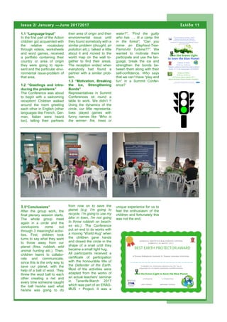 1.1 “Language Input”
In the first part of the Action
children got acquainted with
the relative vocabulary
through videos, worksheets
and word games, received
a portfolio containing their
country or area of origin
they were going to repre-
sent and the particular envi-
ronmental issue-problem of
that area.
1.2 “Greetings and intro-
ducing the problems”
The Conference was about
to begin with a welcoming
reception! Children walked
around the room greeting
each other in English (other
languages like French, Ger-
man, Italian were heard
too), telling their partners
their area of origin and their
environmental issue until
they found somebody with a
similar problem (drought, air
pollution etc.), talked a little
about it and moved to the
world map on the wall to-
gether to find their areas.
The reception ended when
everybody had found a
partner with a similar prob-
lem.
1.3 “Motivation, Breaking
the ice, Strengthening
Bonds”
Representatives in Summit
Conferences sit round a
table to work. We didn’t !!
Using the dynamics of the
circle, our little representa-
tives played games with
funny names like “Who is
the winner- fire, trees or
water?”, “Find the guilty
who has …. lit a camp fire
in the forest”, “Can you
mime an Elephant-Tree-
Parrot-Air Turbine??”. We
wanted to motivate them
participate and use the lan-
guage, break the ice and
strengthen the bonds be-
tween them along with their
self-confidence. Who says
that we can’t have “play and
fun” in a Summit Confer-
ence?
from now on to save the
planet (e.g. I’m going to
recycle, I’m going to use my
bike in town, I’m not going
to throw rubbish on beach-
es etc.). The Conference
put an end to its works with
a moving “World Hug” when
the children gave hands
and closed the circle in the
shape of a snail until they
became a small tight hug.
All participants received a
certificate of participation
with the honourable title of
the Defender of the Earth.
Most of the activities were
adapted from the works of
an actual teachers’ seminar
in Tenerife-March 2017
which was part of an ERAS-
MUS + Project. It was a
1.5“Conclusions”
After the group work, the
final plenary session starts.
The whole group meet
again in a circle and the
conclusions come out
through 3 meaningful activi-
ties. First, children took
turns to say what they want
to throw away from our
planet (fires, rubbish, wild
animal hunting etc.). Then,
children learnt to collabo-
rate and communicate,
since this is the only way to
save our planet, with the
help of a ball of wool. They
threw the wool ball to each
other creating a net and
every time someone caught
the ball he/she said what
he/she was going to do
unique experience for us to
feel the enthusiasm of the
children and fortunately this
was not the end.
Σελίδα 11Issue 2/ January —June 20172017
Page 11
 