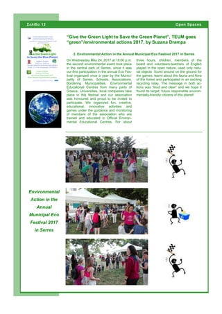 On Wednesday May 24, 2017 at 18:00 p.m.
the second environmental event took place
in the central park of Serres, since it was
our first participation in the annual Eco Fes-
tival organized once a year by the Munici-
pality of Serres. Schools, Associations,
Bordering Municipalities, Environmental
Educational Centres from many parts of
Greece, Universities, local companies take
place in this festival and our association
was honoured and proud to be invited to
participate. We organized fun, creative,
educational, innovative activities and
games under the guidance and monitoring
of members of the association who are
trained and educated in Official Environ-
mental Educational Centres. For about
three hours, children, members of the
board and volunteers-teachers of English
played in the open nature, used only natu-
ral objects found around on the ground for
the games, learnt about the fauna and flora
of the forest and participated in an exciting
recycling relay. The message in both ac-
tions was “loud and clear” and we hope it
found its target: future responsible environ-
mentally-friendly citizens of this planet!
“Give the Green Light to Save the Green Planet”, TEUM goes
“green”/environmental actions 2017, by Suzana Drampa
Environmental
Action in the
Annual
Municipal Eco
Festival 2017
in Serres
2. Environmental Action in the Annual Municipal Eco Festival 2017 in Serres
Σελίδα 12 Open Spaces
Page 12
 