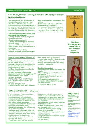 “The Happy Prince” by Oscar Wilde is an
exceptionally tender, moving fairy tale
about love, solidarity and the power of
friendship. Although the story was written in
the Victorian era, it continues to touch read-
ers of all ages as the messages it conveys
appeal to children, making it a classic story.
The main objectives of the project were
educational and pedagogic:
-Develop students’ creativity, imagination
and cooperative skills.
-Encourage teach teamwork.
-Develop critical thinking skills and reflect
on social issues.
-Learn about different forms of art.
-Make students aware of art as a means of
expression.
-Expand students’ vocabulary.
-Improve writing and communicative skills.
-Help students express themselves in artis-
tic ways.
-Enrich lessons with the use of literature.
-Integrate media in our lesson.
The students who worked on the project,
from November 2016 to March 2017, were
1st grade students aged 12-13 years old.
bring back joy love and affection Love,
warmth and friendship matter more of all
the jewellery in the world bright hearts and
smiles matter more than precious stones
and silver coins
I would sacrifice my ruby eyes to offer back
the bright side of life
If I were the Happy Prince I would stand
high upon each country
I would look after and protect, lending a
helping hand…struggling.
Hope will finally return to people’s hearts if
we all start sharing.
Giving a little piece of our hearts is enough
to bring back hope,
love and caring.
If I were the Happy Prince I would stand
high upon your country
I would be dressed in gold and gems
I would see everything that’s happening.
I would see homeless on the streets, chil-
dren in tents and people starving
I would see men with broken dreams, wom-
en in need and lonesome elder
Children without toys to play, refugees cry-
ing for home and shelter.
Their eyes would be empty of hope, their
broken hearts filled with sorrow, darkness
and pain in their souls would make me cry
and feel the need to help them all.
What charity would ever bring the smile
back into their faces?
I would share all my gold and gems to
“The Happy Prince”…turning a fairy tale into poetry in motion!
By Katerina Kloura
THE HAPPY PRINCE (the poem)
put in order to make up the poem”)
7th Step: Make a “Happy Prince” handicraft
8th Step: Make a video of the poem
9th Step: Present the poem in the “Poetry
in motion…” competition.
Benefits of the project:
-Students became familiar with forms of art
like poetry
-They used language as a tool to express
their feelings
-It fostered student’s creativity and lan-
guage acquisition
-It enhanced student’s integration
-It promoted collaboration and respect for
their fellow-students
-Students HAD FUN!!!
Steps to turning the fairy tale into a po-
em:
1st Step: Read chapters from the book at
the end of each lesson
2nd Step: Watch a 25min animated film of
the fairy tale (https://www.youtube.com/
watch?v=8Aank8bDtcE)
3rd Step: Group discussion based on the
moral values of the story
4th Step: Analysis activities in class
(brainstorming, word trees, role-playing, T/F
questions, writing haiku poems)
5th Step: Worksheet
(KEY question: ’’If you were the Happy
Prince what would you do to help your
country?”
6th Step: Writing the poem
(children proposed “lines” which were then
Σελίδα 13Issue 2/ January —June 20172017
The Happy
Prince poem won
the first prize in
the “Poetry in
motion…”
competition
USEFUL LINKS:
http://5gym-
serron.ser.sch.gr/
https://
www.youtube.com/
channel/
UCG0p3b42D087bf
ZMbMCDMIw
https://
www.facebook.com/
5gymserron
https://
www.youtube.com/
watch?
v=8Aank8bDtcE
 