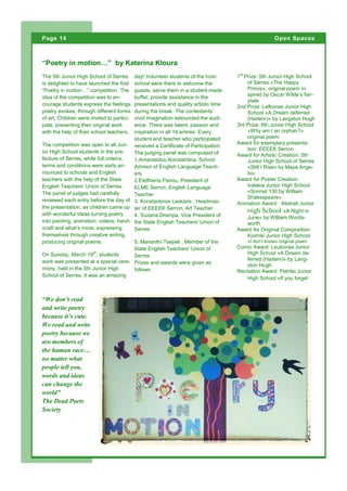 The 5th Junior High School of Serres
is delighted to have launched the first
“Poetry in motion…” competition. The
idea of the competition was to en-
courage students express the feelings
poetry evokes, through different forms
of art. Children were invited to partici-
pate, presenting their original work
with the help of their school teachers.
The competition was open to all Jun-
ior High School students in the pre-
fecture of Serres, while full criteria,
terms and conditions were early an-
nounced to schools and English
teachers with the help of the State
English Teachers' Union of Serres.
The panel of judges had carefully
reviewed each entry before the day of
the presentation, as children came up
with wonderful ideas turning poetry
into painting, animation, videos, hand-
icraft and what’s more, expressing
themselves through creative writing,
producing original poems.
On Sunday, March 19th
, students
work was presented at a special cere-
mony, held in the 5th Junior High
School of Serres. It was an amazing
day! Volunteer students of the host-
school were there to welcome the
guests, serve them in a student-made
buffet, provide assistance in the
presentations and quality artistic time
during the break. The contestants’
vivid imagination astounded the audi-
ence. There was talent, passion and
inspiration in all 14 entries. Every
student and teacher who participated
received a Certificate of Participation.
The judging panel was composed of:
1.Amanatidou Konstantina, School
Advisor of English Language Teach-
ers
2.Eleftheria Panou, President of
ΕLΜΕ Serron, English Language
Teacher
3. Konstantinos Laskaris , Headmas-
ter of ΕΕΕΕΚ Serron, Art Teacher
4. Suzana Drampa, Vice President of
the State English Teachers' Union of
Serres
5. Marianthi Tsepeli , Member of the
State English Teachers' Union of
Serres
Prizes and awards were given as
follows:
1st
Prize: 5th Junior High School
of Serres «The Happy
Prince», original poem in-
spired by Oscar Wilde’s fair-
ytale
2nd Prize: Lefkonas Junior High
School «A Dream deferred
(Harlem)» by Langston Hugh
3rd Prize: 6th Junior High School
«Why am I an orphan?»
original poem
Award for exemplary presenta-
tion: ΕΕΕΕΚ Serron
Award for Artistic Creation: 5th
Junior High School of Serres
«Still I Rise» by Maya Ange-
lou
Award for Poster Creation:
Irakleia Junior High School
«Sonnet 130 by William
Shakespeare»
Animation Award : Alistrati Junior
High School «A Night in
June» by William Words-
worth
Award for Original Composition:
Koimisi Junior High School
«I don’t know» original poem
Comic Award: Leukonas Junior
High School «A Dream de-
ferred (Harlem)» by Lang-
ston Hugh
Recitation Award: Petritsi Junior
High School «If you forget
“Poetry in motion…” by Katerina Kloura
“We don’t read
and write poetry
because it’s cute.
We read and write
poetry because we
are members of
the human race…
no matter what
people tell you,
words and ideas
can change the
world”
The Dead Poets
Society
Page 14 Open Spaces
 