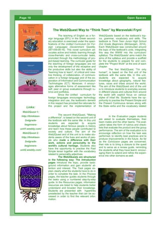 The teaching of English as a for-
eign language (EFL) in the Greek second-
ary education is exercised under the speci-
fications of the Unified Curriculum for For-
eign Languages (Government Gazette,
2871/09-09-16). This novel curriculum ad-
vocates active and holistic learning through
cross-thematic and cross-curricular tasks,
promoted through the methodology of pro-
ject-based learning. The curricular goals for
the teaching of foreign languages are not
only the development of the receptive and
the productive skills but also the ability of
"learning how to learn", of critical and crea-
tive thinking, of collaboration, of communi-
cation in a foreign language and of the ex-
ploration of Information and Communication
Technologies (ICT). Moreover, it encour-
ages alternative forms of assessment like
self, peer or group evaluations through ru-
brics and portfolios.
Since the Unified curriculum for
foreign languages encourages technology
integration and use, the textbook's demerit
in this respect has provided the rationale for
this project and the implementation of
Web2Quests based on the textbook's top-
ics, grammar, vocabulary and skills. The
textbook is Think Teen Junior High School
2nd Grade Beginners (McGavigan, 2014).
Each Web2Quest was constructed around
the topic of the textbook's units, integrating
this way the WWW into the curriculum/
syllabus. The Web2Quests' aims match the
aims of the syllabus and provide a scaffold
for the students to prepare for and com-
plete the "Project Work" at the end of each
chapter.
The first Web2Quest, "I'm only
human", is based on the first unit of the
textbook with the same title. In this unit,
students are expected to acquire
knowledge about geography, natural fea-
tures, races and tribes around the world.
The aim of the Web2Quest and of the unit
is to introduce students to everyday scenes
in different places and cultures from around
the world with explicit focus on various
styles of tribal life. Students have the op-
portunity to practise the Present Simple and
the Present Continuous tenses along with
the State verbs and the vocabulary related
The Web2Quest Way to “Think Teen” by Maravelaki Fryni
Links:
Web2Quest 1:
http://thinkteen-
2ndgrade-
beginners-
unit1.weebly.com/
Web2Quest 2:
http://thinkteen-
2ndgrade-
beginners-
unit2.weebly.com/
Page 18 Open Spaces
Page 18
In the Evaluation pages students
are asked to evaluate themselves, their
team mates and the other teams. The eval-
uation takes the form of rubrics and check-
lists that evaluate the product and the group
performance. The aim of the evaluation is to
encourage reflection on how the task was
performed, to identify best practices and to
produce improvements in the future. As far
as the Conclusion pages are concerned,
their role is to bring a closure to the quest
and to serve as a review guide, reminding
the students what they have learnt, encour-
aging them to extend and refine the experi-
ence into other domains as well.
The second Web2Quest, "Making
a difference", is based on the second unit of
the textbook with the same title. In this unit
students are expected to acquire
knowledge about famous people in history
and learn how these people contributed to
society and culture. The aim of the
Web2Quest and of the unit is to make stu-
dents aware of the lives and works of peo-
ple who made a difference with their
work, actions and personality to the
world's cultural heritage. Students also
have the opportunity to practise the Past
Simple tense together with the vocabulary
related to personality adjectives.
The Web2Quests are structured
in the following way: The Introduction
pages introduce the topic, provide back-
ground information and gain students' at-
tention and interest. The Task pages ex-
plain clearly what the students have to do in
order to complete the task. In the Process
pages, the teacher guides students through
the tasks using a numbered step-by-step
guide. In the Resources pages, information
resources are listed to help students better
understand and broaden their knowledge.
Students are presented with hyperlinks
preselected by the teacher that can be ac-
cessed in order to find the relevant infor-
mation.
 