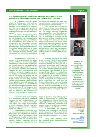 Η εκπαίδευση αποτελεί βασικό
ανθρώπινο δικαίωμα και όπλο κατά των
φαινομένων βίαιου εξτρεμισμού που τα
τελευταία χρόνια ταλανίζουν τις κοινωνίες
μας. Πώς το φαινόμενο αυτό μπορεί να
καταπολεμηθεί αν εκπαιδεύουμε τους νέους
στην υιοθέτηση ορθών στάσεων και συμπε-
ριφορών?
Οι μαθητές θα πρέπει αρχικά να
συνειδητοποιήσουν την αξία της εκπαίδευ-
σης που λαμβάνουν και πιο συγκεκριμένα
της δημόσιας εκπαίδευσης, πρωτοβάθμιας
και δευτεροβάθμιας, που στόχο έχει την
ισορροπημένη και ολόπλευρη ανάπτυξη
της προσωπικότητάς τους σε γνωστικό,
συναισθηματικό και ψυχοκινητικό επίπεδο.
Τα τελευταία χρόνια, δυστυχώς, ο χώρος
της δημόσιας εκπαίδευσης προσφέρεται
πολύ συχνά για άκοπη και αβάσιμη κριτική
και βάλλεται από παντού και απαξιώνεται
στα μάτια των μαθητών μας, ενώ, στην
πραγματικότητα, η δουλειά που γίνεται στα
σχολεία μας είναι πολύ σημαντική.
Πέρα από την κατάκτηση γνωστι-
κών στόχων με στόχο την εισαγωγή τους
στην τριτοβάθμια εκπαίδευση, οι μαθητές
μας στο σχολείο καλούνται να ανακαλύ-
ψουν και να μάθουν για τη ζωή εξίσου ση-
μαντικά πράγματα: να κατανοήσουν αξίες
όπως η αλληλεγγύη, ο σεβασμός στη δια-
φορετικότητα, αλλά και στην εθνική ταυτό-
τητα, τα ανθρώπινα δικαιώματα, που είναι
πάνω και ανεξάρτητα από χώρα, χρώμα
και θρησκεία, και παράλληλα να εκτιμήσουν
αυτά τα οποία θεωρούν δεδομένα στη ζωή
τους. Επιπρόσθετα, επιδιώκεται να καλλιερ-
γήσουν θετικές στάσεις και συμπεριφορές
και μέσα από εκπαιδευτικές δραστηριότητες
είναι σημαντικό να δίνεται έμφαση σε αυτό
το στόχο.
ρούμε να φέρνουμε τους μαθητές μας σε
επαφή με συνομιλήκους τους ανά τον κό-
σμο, ενθαρρύνοντάς τους σε ασφαλείς συ-
νεργατικές εκπαιδευτικές δραστηριότητες.
Επιπλέον, η διαθεματική προσέγγιση διδα-
σκαλίας μπορεί να βοηθήσει αποτελεσματι-
κά προς αυτήν την κατεύθυνση.
Η παρουσίαση που ακολουθεί
βασίζεται στην προσέγγιση του θέματος
υπό το πρίσμα της εκπαίδευσης και αποτε-
λεί εργασία τμήματος του 4ου Γενικού Λυ-
κείου Σερρών στο μάθημα της Ξένης Γλώσ-
σας.
Πηγές: Global Citizenship Educa-
tion, Preventing violent extremism through
education, Unesco
Στο πλαίσιο αυτό, είναι απαραίτη-
το οι εκπαιδευτικοί να είμαστε ευαισθητο-
ποιημένοι και να αφουγκραζόμαστε τις
ραγδαίες κοινωνικές αλλαγές, ενώ παράλ-
ληλα πρώτα εμείς πρέπει να φροντίζουμε
να αυτοβελτιωνόμαστε διαρκώς στην εργα-
σία μας, κινούμενοι σύμφωνα με τις αρχές
της διά βίου μάθησης.
Σύμφωνα με την παραπάνω οπτι-
κή, προτεραιότητα μπορούν να αποτελέ-
σουν δράσεις που υπηρετούν τον διαπολιτι-
σμικό διάλογο και τις συνεργασίες. Μέσα
από διασχολικές επαφές, αδελφοποιήσεις
σχολείων, ελληνικά και ευρωπαϊκά προ-
γράμματα, διεθνείς - παγκόσμιες εκπαιδευ-
τικές πλατφόρμες και περιβάλλοντα, μπο-
Η εκπαίδευση βασικό ανθρώπινο δικαίωμα και όπλο κατά των
φαινομένων βίαιου εξτρεμισμού, από την Κουτίδου Χριστίνα
Η διαρκής ενημέρωση της νεολαί-
ας μας σχετικά με έννοιες, όπως η διαφορε-
τικότητα και ο βίαιος εξτρεμισμός μπορούν
να προβληματίσουν τους νέους μας για τα
παγκόσμια τεκταινόμενα, αλλά και να τους
βοηθήσουν στην υιοθέτηση ορθών στάσε-
ων και στην καταπολέμηση εξτρεμιστικών
συμπεριφορών. Είναι σημαντικό να δίνεται
στους μαθητές η δυνατότητα να εμπλέκο-
νται σε σχετικές δράσεις και προγράμματα
στη σχολική ζωή. Η μετάδοση της γνώσης
θα πρέπει να καθίσταται διαδικασία κοινω-
νική και συνεργατική, ενώ παράλληλα θα
γίνεται προσέγγισή της μέσα από την
έννοια της ιδιότητας του πολίτη του κόσμου.
Οι μαθητές/-τριες θα πρέπει να ενθαρρύνο-
νται στο να αντιλαμβάνονται και να στο να
ερμηνεύουν τα κοινωνικά προβλήματα και
να αναζητούν και να υποστηρίζουν λύσεις.
Η Διακήρυξη του Παρισιού στις 17
Μαρτίου 2015, ως επακόλουθο των τρομο-
κρατικών επιθέσεων του Ιανουαρίου 2015,
αποφάσισε για την προώθηση της ιδιότητας
του ενεργού πολίτη και των κοινών αξιών
της ελευθερίας, της ανεκτικότητας και των
μη - διακρίσεων μέσα από την εκπαίδευση.
Σύμφωνα με αυτή, προτεραιότητα στην
εκπαίδευση αποτελεί η ενίσχυση της κριτι-
κής σκέψης, του ψηφιακού γραμματισμού,
ιδιαίτερα στη χρήση του Internet και των
μέσων κοινωνικής δικτύωσης, ώστε να ανα-
πτυχθεί αντοχή των νέων στις διακρίσεις
και στην κατήχηση ιδεών. Εξίσου σημαντική
είναι η πρόσβαση κοινωνικά ευάλωτων - μη
προνομιούχων παιδιών σε μια εκπαίδευση
που θα ανταποκρίνεται στις ανάγκες και τις
ιδιαιτερότητές τους. Οι νέοι άνθρωποι μόνο
μέσα από σωστή εκπαίδευση θα αποκτή-
σουν τις κοινωνικές και διαπολιτισμικές
δεξιότητες ανάλογες προς τις ανάγκες τους.
Οι μαθητές θα
πρέπει να
συνειδητοποιήσουν
την αξία της
δημόσιας
εκπαίδευσης που
λαμβάνουν που
στόχο έχει την
ισορροπημένη και
ολόπλευρη
ανάπτυξη της
προσωπικότητάς
τους σε γνωστικό,
συναισθηματικό
και ψυχοκινητικό
επίπεδο.
Page 19Issue 2/ January —June 20172017
POWER-
POINT
PRESENTATION
https://
Δwww.slideshare.ne
t/secret/
EE1BKXqytsyULs
Page 19
 