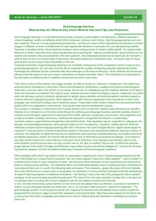 Good language teaching’ is a multi-dimensional process, shaped by both qualities and behaviours; effective teaching in-
volves knowledge, beliefs and attitudes which inform behaviour, decisions and choices. Good language teachers are com-
plex creatures. They are not only experienced practitioners, but they are aware of their experiences and practices and they
engage in reflection on them to enable them to make appropriate decisions in particular and concrete teaching contexts.
Teaching is situated practice. Good teaching involves a never ending process of ‘behave-reflect-decide’. An epigrammatic
statement of what I have learnt from observing teachers all my working life might go something like: ’good teachers are not
experts with answers; they are practitioners who ask questions’. Good language teachers do not stand still, do not reach a
point of rest, but are in a constant state of becoming. Successful classroom practitioners have not found a way of ‘being’
good at their job but a way of becoming better at their job.
Continued exploration of good language teaching is an inevitable consequence of the complexity of what it means to be a
good language teacher. So, just when we think we’ve mastered the qualities of teaching expertise (appropriate beliefs,
knowledge and attitudes) we are confronted with new challenges on the level of behaviour: which methods and techniques
will best meet the needs of new and unique combinations of students and their needs? The complexity is compounded by
the way these constituent levels of expertise interact with and inform each other.
Then there is the tip of the iceberg, that ‘baggy monster’ we refer to loosely as ‘classroom management’, We might have
achieved all the competence in the world in terms of formal teacher qualifications, qualities and practical methodological
skills only to discover, late in the autumn of our career, that we are not managing to get the students’ attention in the way to
which we have been accustomed. We need to revisit, redefine and even relearn the slippery, elusive, verbal and non-verbal
skills that will keep a group of students, adolescents or adults, paying attention and working together creatively towards a
common Second Language Acquisition (SLA) objective. This will involve an awareness of the importance of voice, body
language, eye contact and strategic use of classroom space. These skills involve levels of awareness and personal devel-
opment which are neglected on most teacher- training and even teacher development courses.
Our success or otherwise in making the most of group dynamics and our learners’ attention span will impact on the effec-
tiveness of our competence on the other levels that go into defining good language teaching: personal qualities, choice of
methods and techniques, approaches to teaching the four skills, grammar, vocabulary, pronunciation and pragmatics et al:
no skill is an island. Qualities, behaviours, methods and classroom management all interact in complex ways.
Just when veteran, expert teachers thought they had reached stasis, their reputation secure, respected by colleagues and
learners, the technological revolution came along to shake us from complacency,. Suddenly, all bets were off. Were the
traditional concepts of good language teaching still valid in the brave new world of digital devices, digital natives digital im-
migrants? A new generation of electronically-driven experts in education have asserted that effective teaching involves, of
necessity, the integration of digital learning into our classrooms; good teaching is blended teaching, successful classrooms
are flipped classrooms; indeed, the internet with its infinitive store of information and potential knowledge (if not wisdom)
has given student autonomy a new meaning, momentum and a dimension: how necessary are teachers, good or bad,
when students can find out and learn so much on their own at, the click of a button? How do we re-define the good lan-
guage teacher in the world of Google and Wikipedia, mass online courses and artificial intelligence? Is it back to the draw-
ing board for research into SLA and effective teaching in the wake of the technological revolution?
Other paradigm shifts which may shake us from our assumptions regarding the nature of good language teaching are the
rise of the English as a Lingua Franca movement: the ‘non-native speaker’ versus the ‘native-speaker’ – which is better? is
a debate which shows no signs of abating. Another old dichotomy which demands constant questioning and empirical re-
search is testing versus teaching: the washback effect ( the relationship between ways of testing and ways of teaching) is
more relevant than ever in a world of proliferating tests and exams. The complexity, gorgon-like, goes forth and multiplies.
One could add the focus in recent years on pragmatics, its importance in communicative competence and the development
of ways of reaching pragmatic competence to students – and testing it. How is the role of the prototypical ‘native-speaker’
changing in this ever-changing educational landscape? The voice of the non-native speaker is louder than in the past and
it is perhaps time to do away with the term altogether with its connotations of deficit and inferiority.
In sum, the task of becoming a good teacher is never done and has always been, by definition, a process of constant re-
search: as good language teachers we shall never tire or, as Tennyson might have put it, cease from exploration. ‘The
good language teacher’ is not singular but plural: this magazine for teachers will undoubtedly bring a variety of good lan-
guage teachers into focus, eager to share their experience and practical skills. May these open spaces be the site for dis-
covering new information, knowledge and wisdom and a site for rediscovering old information, knowledge and wisdom
Good luck.
Σελίδα 25Issue 2/ January —June 20172017
Good language teachers:
What do they do? What do they know? What do they have? By Luke Prodromou
 