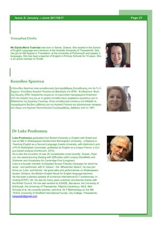 Ms Elpida-Maria Tsakirdai was born in Serres, Greece. She studied in the School
of English Language and Literature of the Aristotle University of Thessaloniki. She
has got an MA degree in Translation, at the University of Portsmouth and speaks 3
languages. She has been a teacher of English in Primary Schools for 14 years. She
is an active member of TEUM .
Τσακίρδαη Ελπίδα
Page 27Issue 2/ January —June 20172017
Η Κουτίδου Χριστίνα είναι εκπαιδευτικός Δευτεροβάθμιας Εκπαίδευσης στο 4ο Γε.Λ.
Σερρών. Σπούδασε Αγγλική Γλώσσα και Φιλολογία στο ΑΠΘ - Β΄ειδικότητα: Φυσι-
κής Αγωγής ΑΠΘ. Ασχολείται ενεργά με τα ευρωπαϊκά προγράμματα Erasmus+
από την έναρξή τους και με τη χρήση εκπαιδευτικών ψηφιακών εργαλείων για τη
διδασκαλία της Αγγλικής Γλώσσας. Είναι εκπαιδεύτρια ενηλίκων στο ΕΚΔΔΑ σε
προγράμματα δια βίου μάθησης για την Αγγλική Γλώσσα και αξιολογήτρια προφορι-
κού λόγου στο Κρατικό Πιστοποιητικό Γλωσσομάθειας. Διδάσκει από το 1991.
Κουτίδου Χριστίνα
Dr Luke Prodromou
Luke Prodromou graduated from Bristol University in English with Greek and
has an MA in Shakespeare Studies from Birmingham University; a Diploma in
Teaching English as a Second Language (Leeds University, with distinction) and
a Ph.D (Nottingham University), published as English as a Lingua Franca: a Cor-
pus-based analysis (Continuum, 2010).
He is also the co-author of over 20 coursebooks (most recently: Smash, Flash
on), the award-winning Dealing with Difficulties (with Lindsay Clandfield) and
Grammar and Vocabulary for Cambridge First (Longman).
Luke is a founder member of Disabled Access Friendly Campaign for which he
wrote - and performed, with D. Gibson - the ‘Wheelchair Sketch’; he now per-
forms as ‘Luke- and-friends’. He gives talks and performances on Shakespeare,
Austen, Dickens, the Modern English Novel for English language teachers.
He has been a plenary speaker at numerous international ELT conferences, in-
cluding IATEFL UK. He was for many years a teacher and teacher-trainer with
the British Council. He has also worked for ESADE, Barcelona, the University of
Edinburgh, the University of Thessaloniki, Pilgrims Canterbury, NILE, Bell
Schools et al. He currently teaches, part-time, ELT Methodology on the MA
TESOL University of Sheffield International Faculty, City College, Thessaloniki.
lukepeight@gmail.com
 