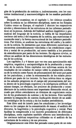 10 LA NOTICIA COMO DISCURSO
gías de la producción de noticias e, indirectamente, con los con-
textos institucional y macrosociológico de los medios periodísti-
cos.
Después de examinar, en el capítulo 1, los últimos estudios
sobre la noticia en las diferentes disciplinas, tanto en los Estados
Unidos como en Europa, el capítulo 2 discute los respectivos
niveles y dimensiones de las estructuras de los informes periodís-
ticos en la prensa. Además del habitual análisis lingüístico y gra-
matical del lenguaje de la noticia, se habla de las importantes
nociones del tema y del esquema de la noticia, que representan el
contenido total y la forma convencional de los informes periodís-
ticos. Por último, se analizan las estructuras del estilo y la retóri-
ca de la noticia. Se demuestra que estas diferentes estructuras se
encuentran sistemáticamente vinculadas a las condiciones cogni-
tiva y social de su producción, así como también a los procesos
de entendimiento por parte de los lectores. En algunos niveles, se
ofrece un análisis de las dimensiones ideológicas de las estructu-
ras de las noticias.
Los capítulos 3 y 4 tienen que ver con una aproximación más
empírica, cognitiva y sociopsicológica de la producción y recep-
ción de la noticia. Estos capítulos nos informan acerca de los
resultados de los estudios de campo sobre la producción cotidia-
na de la noticia como fuente de procesamiento del texto por parte
de los periodistas, y sobre la rememoración de los relatos perio-
dísticos por parte de los lectores. Su base teórica tiene su origen
en los actuales progresos en el campo del procesamiento del tex-
to dentro de la psicología cognitiva y la inteligencia artificial. Al
mismo tiempo, no obstante, los procesos de producción y enten-
dimiento de la noticia tienen una importante dimensión social, de
modo que deben considerarse en términos de cogniciones socia-
les de los productores de noticias y de los lectores. Esto también
permite la integración de nuestra explicación dentro de un análi-
sis sociológico de la noticia y de los medios periodísticos.
Este libro será de interés para los estudiantes y los investiga-
dores en los campos de la comunicación de masas, el análisis del
discurso, la lingüística y la psicología cognitiva y social. Para
facilitar la comprensión a los lectores procedentes de diferentes
disciplinas, estos capítulos también ofrecen una introducción a
las nociones teóricas respectivas utilizadas en el análisis de las
estructuras de la noticia y de sus procesos.
Originariamente este libro fue pensado como parte de un estu-
 