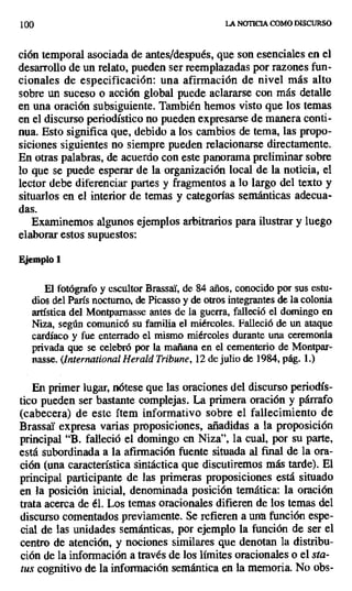 100 LA NOTICIA COMO DISCURSO
ción temporal asociada de antes/después, que son esenciales en el
desarrollo de un relato, pueden ser reemplazadas por razones fun-
cionales de especificación: una afirmación de nivel más alto
sobre un suceso o acción global puede aclararse con más detalle
en una oración subsiguiente. También hemos visto que los temas
en el discurso periodístico no pueden expresarse de manera conti-
nua. Esto significa que, debido a los cambios de tema, las propo-
siciones siguientes no siempre pueden relacionarse directamente.
En otras palabras, de acuerdo con este panorama preliminar sobre
lo que se puede esperar de la organización local de la noticia, el
lector debe diferenciar partes y fragmentos a lo largo del texto y
situarlos en el interior de temas y categorías semánticas adecua-
das.
Examinemos algunos ejemplos arbitrarios para ilustrar y luego
elaborar estos supuestos:
Ejemplo 1
El fotógrafo y escultor BrassaY, de 84 años, conocido por sus estu-
dios del París nocturno, de Picasso y de otros integrantes de la colonia
artística del Montpamasse antes de la guerra, falleció el domingo en
Niza, según comunicó su familia el miércoles. Falleció de un ataque
cardíaco y fue enterrado el mismo miércoles durante una ceremonia
privada que se celebró por la mañana en el cementerio de Montpar-
nasse. (International Herald Tribune, 12de julio de 1984, pág. 1.)
En primer lugar, nótese que las oraciones del discurso periodís-
tico pueden ser bastante complejas. La primera oración y párrafo
(cabecera) de este ítem informativo sobre el fallecimiento de
BrassaY expresa varias proposiciones, añadidas a la proposición
principal `B. falleció el domingo en Niza", la cual, por su parte,
está subordinada a la afirmación fuente situada al final de la ora-
ción (una característica sintáctica que discutiremos más tarde). El
principal participante de las primeras proposiciones está situado
en la posición inicial, denominada posición temática: la oración
trata acerca de él. Los temas oracionales difieren de los temas del
discurso comentados previamente. Se refieren a una función espe-
cial de las unidades semánticas, por ejemplo la función de ser el
centro de atención, y nociones similares que denotan la distribu-
ción de la información a través de los límites oracionales o el sta-
tus cognitivo de la información semántica en la memoria. No obs-
 