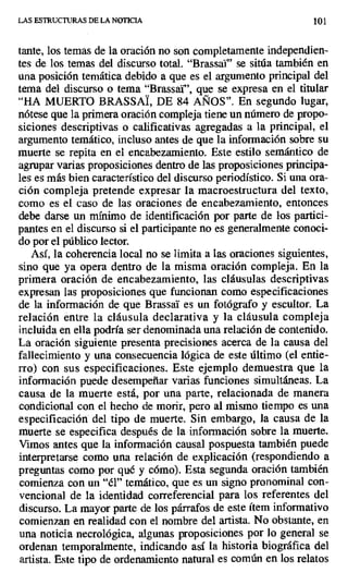LAS ESTRUCTURAS DE LA NOTICIA 101
tante, los temas de la oración no son completamente independien-
tes de los temas del discurso total. "Brassai" se sitúa también en
una posición temática debido a que es el argumento principal del
tema del discurso o tema "Brassar', que se expresa en el titular
"HA MUERTO BRASSAI, DE 84 ANOS". En segundo lugar,
nótese que la primera oración compleja tiene un número de propo-
siciones descriptivas o calificativas agregadas a la principal, el
argumento temático, incluso antes de que la información sobre su
muerte se repita en el encabezamiento. Este estilo semántico de
agrupar varias proposiciones dentro de las proposiciones principa-
les es más bien característico del discurso periodístico. Si una ora-
ción compleja pretende expresar la macroestructura del texto,
como es el caso de las oraciones de encabezamiento, entonces
debe darse un mínimo de identificación por parte de los partici-
pantes en el discurso si el participante no es generalmente conoci-
do por el público lector.
Así, la coherencia local no se limita a las oraciones siguientes,
sino que ya opera dentro de la misma oración compleja. En la
primera oración de encabezamiento, las cláusulas descriptivas
expresan las proposiciones que funcionan como especificaciones
de la información de que Brassai es un fotógrafo y escultor. La
relación entre la cláusula declarativa y la cláusula compleja
incluida en ella podría ser denominada una relación de contenido.
La oración siguiente presenta precisiones acerca de la causa del
fallecimiento y una consecuencia lógica de este último (el entie-
rro) con sus especificaciones. Este ejemplo demuestra que la
información puede desempeñar varias funciones simultáneas. La
causa de la muerte está, por una parte, relacionada de manera
condicional con el hecho de morir, pero al mismo tiempo es una
especificación del tipo de muerte. Sin embargo, la causa de la
muerte se especifica después de la información sobre la muerte.
Vimos antes que la información causal pospuesta también puede
interpretarse como una relación de explicación (respondiendo a
preguntas como por qué y cómo). Esta segunda oración también
comienza con un "él" temático, que es un signo pronominal con-
vencional de la identidad correferencial para los referentes del
discurso. La mayor parte de los párrafos de este ítem informativo
comienzan en realidad con el nombre del artista. No obstante, en
una noticia necrológica, algunas proposiciones por lo general se
ordenan temporalmente, indicando así la historia biográfica del
artista. Este tipo de ordenamiento natural es común en los relatos
 