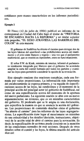 102 LA NOTICIA COMO DISCURSO
cotidianos pero menos característico en los informes periodísti-
cos.
Ejemplo 2
El Times (12 de julio de 1984) publicó un informe de su
corresponsal en Ciudad del Cabo bajo el titular de "PRETORIA
SE ENCAMINA HACIA LA REFORMA" y un titular superior
más pequeño, "EL SEXO ATRAVIESA LAS BARRERAS DEL
COLOR" de esta manera:
El gobierno de Sudáfrica ha abierto el camino para derogar dos de
las leyes básicas del apartheid—las prohibiciones acerca del matri-
monio y el sexo entre blancos y negros— una vez que el parlamento
multirracial, que se reunirá en septiembre, entre en funcionamiento.
El señor F.W. de Klerk, ministro de interior, informó al parlamen-
to totalmente integrado por blancos que el gobierno ha acordado
ampliar la carta del comité formado por todos los partidos y exami-
nar las leyes para permitirle considerar la opción de la revocación.
Este ejemplo contiene dos oraciones complejas, cada una for-
mada por varias proposiciones. La información más importante
del encabezamiento se expresa primero, y va seguida de especifi-
caciones acerca de las leyes, las condiciones y el momento de la
principal acción del principal actor (el gobierno de Sudáfrica), así
como de una especificación acerca del momento de la apertura
del nuevo parlamento. La siguiente oración se abre con un nuevo
argumento/actor, un ministro, que es un miembro característico
del gobierno. El predicado que se le asigna es una declaración,
que especifica la manera en que se anuncia la acción del gobier-
no. Las proposiciones de contenido detallan cómo el gobierno
"ha abierto el camino" para las reformas de las leyes segregacio-
nistas. La especificación tiene lugar al mencionarse un miembro
de una colectividad y los detalles -(decisión, instrucciones, objeti-
vos) de la acción total de abrir el camino para la revocación. Es
decir, la especificación de acciones puede consistir en la mención
de las condiciones normales de esas acciones. Después de otros
detalles sobre el comité y las leyes, la última oración del artículo
dice así:
 