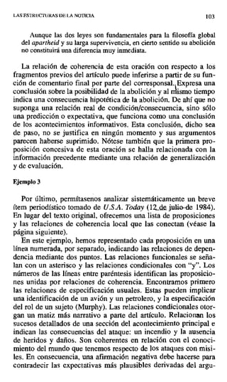 LAS ESTRUCTURAS DE LA NOTICIA 103
Aunque las dos leyes son fundamentales para la filosofía global
del apartheid y su largasupervivencia, en cierto sentido su abolición
no constituirá una diferencia muy inmediata.
La relación de coherencia de esta oración con respecto a los
fragmentos previos del artículo puede inferirse a partir de su fun-
ción de comentario final por parte del corresponsal. Expresa una
conclusión sobre la posibilidad de la abolición y al rrlismo tiempo
indica una consecuencia hipotética de la abolición. De ahí que no
suponga una relación real de condición/consecuencia, sino sólo
una predicción o expectativa, que funciona como una conclusión
de los acontecimientos informativos. Esta conclusión, dicho sea
de paso, no se justifica en ningún momento y sus argumentos
parecen haberse suprimido. Nótese también que la primera pro-
posición concesiva de esta oración se halla relacionada con la
información precedente mediante una relación de generalización
y de evaluación.
Ejemplo 3
Por último, permítasenos analizar sistemáticamente un breve
ítem periodístico tomado de U.S.A. Today (12.de julio-de 1984).
En lugar del texto original, ofrecemos una lista de proposiciones
y las relaciones de coherencia local que las conectan (véase la
página siguiente).
En este ejemplo, hemos representado cada proposición en una
línea numerada, por separado, indicando las relaciones de. depen-
dencia mediante dos puntos. Las relaciones funcionales se seña-
lan con un asterisco y las relaciones condicionales con "y". Los
números de las líneas entre paréntesis identifican las proposicio-
nes unidas por relaciones de coherencia. Encontramos primero
las relaciones de especificación usuales. Estas pueden implicar
una identificación de un avión y un petrolero, y la especificación
del rol de un sujeto (Murphy). Las relaciones condicionales otor-
gan un matiz más narrativo a parte del artículo. Relacionan los
sucesos detallados de una sección del acontecimiento principal e
indican las consecuencias del ataque: un incendio y la ausencia
de heridos y daños. Son coherentes en relación con el conoci-
miento del mundo que tenemos respecto de los ataques con misi-
les. En consecuencia, una afirmación negativa debe hacerse para
contradecir las expectativas más plausibles derivadas del argu-
 