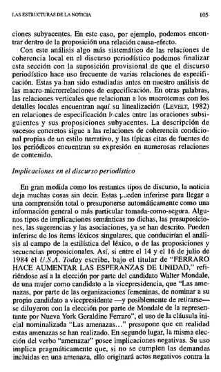 LAS ESTRUCTURAS DE LA NOTICIA 105
ciones subyacentes. En este caso, por ejemplo, podemos encon-
trar dentro de la proposición una relación causa-efecto.
Con este análisis algo más sistemático de las relaciones de
coherencia local en el discurso periodístico podemos finalizar
esta sección con la suposición provisional de que el discurso
periodístico hace uso frecuente de varias relaciones de especifi-
cación. Estas ya han sido estudiadas antes en nuestro análisis de
las macro-microrrelaciones de especificación. En otras palabras,
las relaciones verticales que relacionan a los macrotemas con los
detalles locales encuentran aquí su linealización (LEVELT, 1982)
en relaciones de especificación lr.cales entre las oraciones subsi-
guientes y sus proposiciones subyacentes. La descripción de
sucesos concretos sigue a las relaciones de coherencia condicio-
nal propias de un estilo narrativo, y las típicas citas de fuentes de
los periódicos encuentran su expresión en numerosas relaciones
de contenido.
Implicaciones en el discurso periodístico
En gran medida como los restantes tipos de discurso, la noticia
deja muchas cosas sin decir. Estas pueden inferirse para llegar a
una comprensión total o presuponerse automáticamente como una
información general o más particular tomada-como-segura. Algu-
nos tipos de implicaciones semánticas no dichas, las presuposicio-
nes, las sugerencias y las asociaciones, ya se han descrito. Pueden
inferirse de los ítems léxicos singulares, que conducirían el análi-
sis al campo de la estilística del léxico, o de las proposiciones y
secuencias proposicionales. Así, si entre el 14 y el 16 de julio de
1984 él U.S.A. Today escribe, bajo el titular de "FERRARO
HACE AUMENTAR LAS ESPERANZAS DE UNIDAD," refi-
riéndose así a la elección por parte del candidato Wálter Mondale,
de una mujer como candidato a la vicepresidencia, que "Las ame-
nazas, por parte de las organizaciones femeninas, de nominar a su
propio candidato a vicepresidente —y posiblemente de retirarse—
se diluyeron con la elección por parte de Mondale de la represen-
tante por Nueva York Geraldine Ferrará', el uso de la cláusula ini-
cial nominalizada "Las amenazas..." presupone que en realidad
estas amenazas se han realizado. En segundo lugar, la misma elec-
ción del verbo "amenazar" posee implicaciones negativas. Su uso
implica pragmáticamente que, si no se cumplen las demandas
incluidas en una amenaza, ello originará actos negativos contra la
 