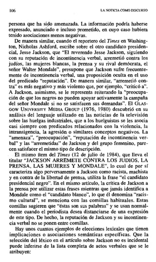 106 LA NOTICIA COMO DISCURSO
persona que ha sido amenazada. La información podría haberse
expresado, anunciado e incluso prometido, en cuyo caso hubiera
tenido asociaciones menos negativas.
De manera similar, cuando el reportero del Times en Washing-
ton, Nicholas Ashford, escribe sobre el otro candidato presiden-
cial, Jesse Jackson, que "El reverendo Jesse Jackson, siguiendo
con su reputación de incontinencia verbal, arremetió contra los
judíos, las mujeres blancas, la prensa y su rival demócrata, el
señor Walter Mondale", presupone que Jackson sufre frecuente-
mente de incontinencia verbal, una proposición oculta en el uso
del predicado "reputación". De manera similar, "arremetió con-
tra" es más negativo y más violento que, por ejemplo, "criticó a".
A Jackson, asimismo, se le representa reiterando la "preocupa-
ción de que los negros no pueden apoyar activamente la campaña
del señor Mondale si no se satisfacen sus demandas". El GLAS-
00W UNIvExsITY MEDIA GROUP (1976, 1980) descubrió en su
análisis del lenguaje utilizado en las noticias de la televisión
sobre las huelgas industriales, que a los huelguistas se les asocia
casi siempre con predicados relacionados con la violencia, la
intransigencia, la agresión o similares conceptos negativos. La
"amenaza", "preocupación", "reputación de incontinencia ver-
bal" y las "arremetidas" de Jackson y del grupo femenino, pare-
cen satisfacer el mismo tipo de descripción.
El mismo ítem del Times (12 de julio de 1984), que lleva el
titular "JACKSON ARREMETE CONTRA LOS JUDIOS, LA
PRENSA, LAS MUJERES Y MONDALE", lo cual de por sí
caracteriza algo perversamente a Jackson como racista, machista
y en contra de la libertad de prensa, utiliza la frase "el candidato
presidencial negro". En el mismo artículo, la crítica de Jackson a
la prensa por utilizar estas frases mientras que jamás identifica a
Mondale como el "candidato blanco", lo que él denomina "racis-
mo cultural", se menciona con las comillas habituales. Estas
comillas sugieren que "éstas son sus palabras" y se usan normal-
mente cuando el periodista desea distanciarse de una expresión
de este tipo. De hecho, la reputación de Jackson y su incontinen-
cia verbal no se ponen entre comillas.
Hay unos cuantos ejemplos de elecciones lexicales que tienen
implicaciones o asociaciones semánticas específicas. Que la
selección del léxico en el artículo sobre Jackson no es incidental
puede inferirse de la lista completa de actos verbales que se le
atribuyen:
 