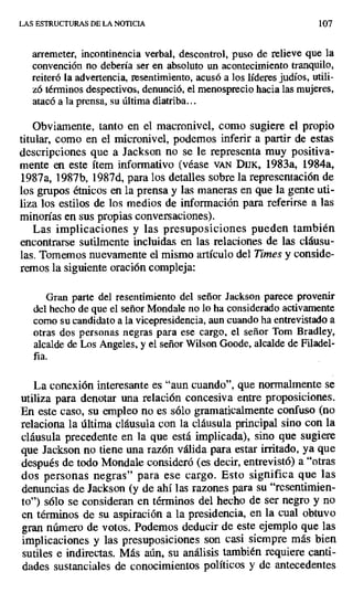 LAS ESTRUCTURAS DE LA NOTICIA 107
arremeter, incontinencia verbal, descontrol, puso de relieve que la
convención no debería ser en absoluto un acontecimiento tranquilo,
reiteró la advertencia, resentimiento, acusó a los líderes judíos, utili-
zó términos despectivos, denunció, el menosprecio hacia las mujeres,
atacó a la prensa, su última diatriba...
Obviamente, tanto en el macronivel, como sugiere el propio
titular, como en el micronivel, podemos inferir a partir de estas
descripciones que a Jackson no se le representa muy positiva-
mente en este ítem informativo (véase vAN Dux, 1983a, 1984a,
1987a, 1987b, 1987d, para los detalles sobre la representación de
los grupos étnicos en la prensa y las maneras en que la gente uti-
liza los estilos de los medios de información para referirse a las
minorías en sus propias conversaciones).
Las implicaciones y las presuposiciones pueden también
encontrarse sutilmente incluidas en las relaciones de las cláusu-
las. Tomemos nuevamente el mismo artículo del Times y conside-
remos la siguiente oración compleja:
Gran parte del resentimiento del señor Jackson parece provenir
del hecho de que el señor Mondale no lo ha considerado activamente
como su candidato a la vicepresidencia, aun cuando ha entrevistado a
otras dos personas negras para ese cargo, el señor Tom Bradley,
alcalde de Los Angeles, y el señor Wilson Goode, alcalde de Filadel-
fia.
La conexión interesante es "aun cuando", que normalmente se
utiliza para denotar una relación concesiva entre proposiciones.
En este caso, su empleo no es sólo gramaticalmente confuso (no
relaciona la última cláusula con la cláusula principal sino con la
cláusula precedente en la que está implicada), sino que sugiere
que Jackson no tiene una razón válida para estar irritado, ya que
después de todo Mondale consideró (es decir, entrevistó) a "otras
dos personas negras" para ese cargo. Esto significa que las
denuncias de Jackson (y de ahí las razones para su "resentimien-
to") sólo se consideran en términos del hecho de ser negro y no
en términos de su aspiración a la presidencia, en la cual obtuvo
gran número de votos. Podemos deducir de este ejemplo que las
implicaciones y las presuposiciones son casi siempre más bien
sutiles e indirectas. Más aún, su análisis también requiere canti-
dades sustanciales de conocimientos políticos y de antecedentes
 