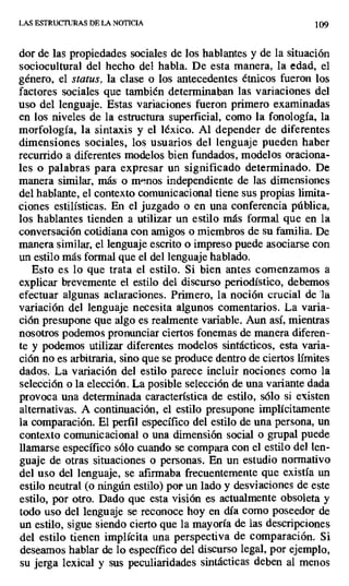 LAS ESTRUCTURAS DE LA NOTICIA 109
dor de las propiedades sociales de los hablantes y de la situación
sociocultural del hecho del habla. De esta manera, la edad, el
género, el status, la clase o los antecedentes étnicos fueron los
factores sociales que también determinaban las variaciones del
uso del lenguaje. Estas variaciones fueron primero examinadas
en los niveles de la estructura superficial, como la fonología, la
morfología, la sintaxis y el léxico. Al depender de diferentes
dimensiones sociales, los usuarios del lenguaje pueden haber
recurrido a diferentes modelos bien fundados, modelos oraciona-
les o palabras para expresar un significado determinado. De
manera similar, más o menos independiente de las dimensiones
del hablante, el contexto comunicacional tiene sus propias limita-
ciones estilísticas. En el juzgado o en una conferencia pública,
los hablantes tienden a utilizar un estilo más formal que en la
conversación cotidiana con amigos o miembros de su familia. De
manera similar, el lenguaje escrito o impreso puede asociarse con
un estilo más formal que el del lenguaje hablado.
Esto es lo que trata el estilo. Si bien antes comenzamos a
explicar brevemente el estilo del discurso periodístico, debemos
efectuar algunas aclaraciones. Primero, la noción crucial de 'la
variación del lenguaje necesita algunos comentarios. La varia-
ción presupone que algo es realmente variable. Aun así, mientras
nosotros podemos pronunciar ciertos fonemas de manera diferen-
te y podemos utilizar diferentes modelos sintácticos, esta varia-
ción no es arbitraria, sino que se produce dentro de ciertos limites
dados. La variación del estilo parece incluir nociones como la
selección o la elección. La posible selección de una variante dada
provoca una determinada característica de estilo, sólo si existen
alternativas. A continuación, el estilo presupone implícitamente
la comparación. El perfil específico del estilo de una persona, un
contexto comunicacional o una dimensión social o grupal puede
llamarse específico sólo cuando se compara con el estilo del len-
guaje de otras situaciones o personas. En un estudio normativo
del uso del lenguaje, se afirmaba frecuentemente que existía un
estilo neutral (o ningún estilo) por un lado y desviaciones de este
estilo, por otro. Dado que esta visión es actualmente obsoleta y
todo uso del lenguaje se reconoce hoy en día como poseedor de
un estilo, sigue siendo cierto que la mayoría de las descripciones
del estilo tienen implícita una perspectiva de comparación. Si
deseamos hablar de lo específico del discurso legal, por ejemplo,
su jerga lexical y sus peculiaridades sintácticas deben al menos
 