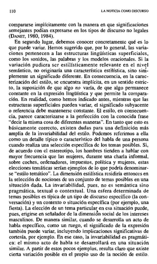 110 LA NOTICIA COMO DISCURSO
compararse implícitamente con la manera en que significaciones
semejantes podían expresarse en los tipos de discurso no legales
(DANET, 1980, 1984).
En segundo lugar, debemos conocer concretamente qué es lo
que puede variar. Hemos sugerido que, por lo general, las varia-
ciones pertenecen a las estructuras lingüísticas superficiales,
como los sonidos, las palabras y los modelos oracionales. Si la
variación pudiera ser estilísticamente relevante en el nivel
semántico, no originaría una característica estilística, sino sim-
plemente un significado diferente. En consecuencia, en la carac-
terización del estilo, se encuentra implícita, en un sentido estric-
to, la suposición de que algo no varía, de que algo permanece
constante en la expresión lingüística y que permite la compara-
ción. En realidad, como hemos indicado antes, mientras que las
estructuras superficiales pueden variar, el significado subyacente
o referencia debe mantenerse constante. El estilo, en consecuen-
cia, parece caracterizarse a la perfección con la conocida frase
"decir la misma cosa de diferentes maneras". En tanto que esto es
básicamente correcto, existen dudas para una definición más
amplia de la invariabilidad del estilo. Podemos referirnos a ella
como un detalle típico o característico del habla de una persona
cuando realiza una selección específica de los temas posibles. Si,
de acuerdo con el estereotipo, los hombres tienden a hablar con
mayor frecuencia que las mujeres, durante una charla informal,
sobre coches, ordenadores, impuestos, política y mujeres, estas
elecciones temáticas serían ejemplos de lo que podría denominar-
se "estilo temático". La dimensión estilística residiría entonces en
la selección de nociones de un conjunto de temas posibles en una
situación dada. La invariabilidad, pues, no es semántica sino
pragmática, textual o contextual. Una esfera determinada de
temas posibles es típica de un tipo de discurso específico (la con-
versación) y un contexto o situación específica (por ejemplo, una
fiesta). La elección de un tema particular en esa situación puede,
pues, erigirse en señalador de la dimensión social de los intereses
masculinos. De manera similar, cuando se desarrolla un acto de
habla específico, como un ruego, el significado de la expresión
también puede variar, incluyendo implicaciones significativas de
cortesía, por ejemplo. En ese caso, la invariabilidad es pragmáti-
ca: el mismo acto de habla se desarrollará en una situación
similar. A partir de estos pocos ejemplos, resulta claro que existe
cierta variación posible en el propio uso de la noción de estilo.
 