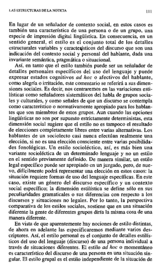 LAS ESTRUCTURAS DE LA NOTICIA 111
En lugar de un señalador de contexto social, en . estos casos es
también una característica de una persona o de un grupo, una
especie de impresión digital lingüística. En consecuencia, en un
sentido general, el estilo es el conjunto total de los detalles
estructurales variables y caractesticos del discurso que son una
indicación del contexto social y personal del hablante, dada una
invariante semántica, pragmática o situacional.
Así, en tanto que el estilo también puede ser un señalador de
detalles personales específicos del uso del lenguaje y puede
expresar estados cognitivos ad hoc o afectivos del hablante,
como alegría o irritación, este comentario se referirá a sus dimen-
siones sociales. Es decir, nos centraremos en las variaciones esti-
lísticas como señaladores sistemáticos del habla de grupos socia-
les y culturales, y como señales de que un discurso se contempla
como característico o normativamente apropiado para los hablan-
tes que son miembros de estos grupos. Aun cuando las opciones
lingüísticas no son por supuesto estrictamente deterministas, esta
dimensión social sugiere que el estilo no es tampoco el resultado
de elecciones completamente - libres entre varias alternativas. Los
hablantes de un sociolecto casi nunca efectúan realmente una
elección, si no es una elección consciente entre varias posibilida-
des fonológicas. Un estilo socioléctico, así, es más bien una
variante socioléctica de un determinado lenguaje y no un estilo
en el sentido previamente definido. De manera similar, un estilo
legal específico puede ser apropiado en un juzgado, pero, de nue-
vo, difícilmente podrá representar una elección en estos casos: la
situación requiere formas de uso del lenguaje específicas. En este
caso, existe un género del discurso específico y un contexto
social específico; la dimensión estilística se define sólo en sus
peculiaridades gramaticales o sus diferencias con respecto a los
discursos y situaciones no legales. Por lo tanto, la perspectiva
comparativa de los estilos sociales, sostiene que en una situación
diferente la gente de diferentes grupos diría la misma cosa de una
manera diferente.
En vista de que aparentemente hay nociones de estilo distintas,
de ahora en adelante las especificaremos mediante varios des-
criptores. Así, el estilo personal es el conjunto de detalles.estilís-
ticos del uso del lenguaje (discurso) de una persona individual a
través de situaciones diferentes. El estilo ad hoc o momentáneo
es característico del discurso de una persona en una situación sin-
gular. El estilo grupal es el estilo independiente de la situación de
 
