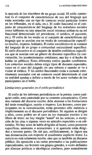 112 LA NOTICIA COMO DISCURSO
la mayoría de los miembros de un grupo social. El estilo contex-
tual es el conjunto de características de uso del lenguaje que
están asociadas con un tipa de contexto social particular (como
en los tribunales, en el aula, etc.). El estilo funcional es el con-
junto de características del lenguaje de los miembros sociales
como hablantes en una situación social mientras actúan en un rol
funcional determinado (el presidente, el médico, el paciente,
etc.). El estilo de los media es el conjunto de características del
lenguaje que se asocian con un medio de comunicación específi-
co (escrito, impreso, hablado). El estilo socioléctico es la variante
del lenguaje de un grupo o comunidad sociocultural específico.
El estilo discursivo es el conjunto de detalles estilísticos específi-
cos que se asocian con un género de discurso específico (la con-
versación, los acontecimientos cotidianos, una ley o el hecho de
hablar en público). Estos diferentes estilos pueden combinarse.
Los contextos sociales deben exigir tipos de discurso especiales,
como en el caso del juzgado, en una subasta o cuando se va a
visitar al médico. Y los estilos funcionales están a menudo estre-
chamente asociados con un contexto social determinado al cual
en realidad ayudan a definir a través de los actos verbales de los
participantes en el habla.
Limitaciones generales en el estilo periodístico
El estilo de los informes periodísticos en la prensa, como cual-
quier estilo, está controlado por su contexto comunicativo. Como
una variante del discurso escrito, debe atenerse a las limitaciones
del texto-monológico, escrito o impreso. Los lectores, como par-
ticipantes en la comunicación, están presentes sólo indirecta e
implícitamente en el discurso periodístico. Ni siquiera se dirigen
a ellos, como podría ser el caso en los manuales escritos o los
libros de texto: no hay ningún "usted" en las noticias, a excep-
ción de las citas o algunas veces en artículos especiales o en edi-
toriales. No hay actos de habla dirigidos al lector, como promesas
específicas, amenazas o acusaciones: y si aparecen están dirigi-
dos a terceras partes. De ahí que, estilísticamente, lo lógico sea
una distanciación con respectó al usualmente implícito lector. La
noticia no está solamente escrita, sino que es también un discurso
público. En oposición a las cartas personales o las publicaciones
especializadas, sus lectores son grupos grandes, a veces definidos
por alianzas políticas o ideológicas similares, pero normalmente
 