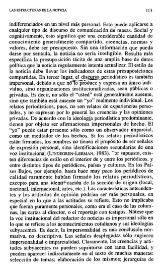 LAS ESTRUCTURAS DE LA NOTICIA 113
indiferenciados en un nivel más personal. Esto puede aplicarse a
cualquier tipo de discurso de comunicación de masas. Social y
cognitivamente, esto significa que una considerable cantidad de
conocimiento generalmente compartido, creencias, normas y
valores, debe ser presupuesto. Sin una información que pueda
darse por sentada, la noticia. no -sería inteligible. Resulta más
específica la presuposición tácita de una amplia base de datos
política que la noticia regularmente intenta actualizar. El estilo de
la noticia debe llevar los indicadores de estas presuposiciones
compartidas. En tercer lugar, el disc^
rsg riodístico es también
impersonal, debido a que nó`fo produce y expresa un único indi-
viduo, sino organizaciones institucionalizadas, sean públicas o
privadas. Es decir, no sólo el "usted" está generalmente ausente,
sino que también está ausente un "yo" realmente individual. Los
relatos periodísticos, pues, no son relatos de experiencias perso-
ñales, y no expresan por lo general las creencias y las opiniones
privadas. De acuerdo con la ideología periodística predominante,
tienen por objeto ser afirmaciones impersonales de hecho. El
"yo" puede estar presente sólo como un observador imparcial,
como un mediador de los hechos. Si los relatos periodísticos
están firmados, los nombres no tienen el propósito de ser señales
de expresión personal, sino identificaciones secundarias de una
voz institucional (LINDEGREN-LERMAN, 1983). "Dr supuesto, exis-
ten diferencias de estilo en el interior de y entre los periódicos, y
entre distintos tipos de periódicos, países y culturas. En los Paí-
ses Bajos, por ejemplo, hasta hace muy poco los periódicos de
calidad raramente habían firmado los relatos periodísticos,
excepto para una identificación de la sección de origen (local,
nacional, internacional, artes, etc.). Las características anteceden-
tes y los artículos de opinión podrían ser más personales, en
especial en lo que a las actitudes se refiere. Esto no implicaba
que fueran puramente personales, como era el caso de las colum-
nas, las cartas al director, o el reportaje con testigos. Nótese que
la voz institucional del redactor de noticias es impersonal sólo en
lo que se refiere a los acontecimientos cotidianos y sus ideologías
subyacentes. Es decir, la impersonalidad es una conclusión nor-
mativa, no descriptiva. Las señales desplegadas sólo sugieren
impersonalidad e imparcialidad. Claramente, las creencias y acti-
tudes subyacentes no pueden suprimirse con tanta facilidad, y
pueden aparecer indirectamente en el texto de muchas maneras:
selección de temas; elaboración de los mismos; jerarquías de
 