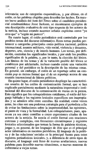 114 LA NOTICIA COMO DISCURSO
relevancia; uso de categorías esquemáticas, y, por último, en el
estilo, en las palabras elegidas para describir los hechos. En nues-
tro breve análisis del ítem del Times sobre el candidato presiden-
cial estadounidense Jesse Jackson, se encontraron ejemplos de
una descripción evaluativa de este tipo respecto de los actores de
la noticia, incluso estando ausentes señales explícitas como "yo
creo que" o "según mi parecer".
En cuarto lugar, el estilo periodístico está controlado por los
posibles temas del discurso informativo.. Estos temas pueden per-
tenecer a categorías principales como política nacional, política
internacional, asuntos militares, vida social, violencia y desastres,
deportes, arte, ciencia y de interés humano. Los temas, por defi-
nición, controlan los significados locales, y por ende los posibles
significados de la palabra, y, por lo tanto, la elección del léxico.
Los límites de los temas y de la variación posible del léxico se
establecen por adelantado, incluso cuando existe una variación
personal y del periódico en la descripción de las mismas cosas.
En general, sin embargo, el estilo de un reportaje sobre un con-
cierto pop es menos formal que el de un reportaje acerca de una
reunión internacional de líderes políticos.
En-quinto lugar, el estilo periodístico despliega las característi-
cas usuales de los estilos de comunicación formal, que se han
explicado parcialmente mediante la naturaleza impersonal e insti-
tucional del discurso de la comunicación de masas en la prensa.
Esto significa que los coloquialismos cotidianos, el estilo del len-
guaje hablado y los registros lexicales específicos son inapropia-
dos y se admiten sólo entre comillas. En realidad, como vimos
antes, las citas son una poderosa estrategia para el periodista a fin
de evitar las limitaciones sobre la impersonalidad, las opiniones,
el punto de vista y la formalidad. Los coloquialismos, pues, apa-
recen ya sea entre comillas o como expresiones citadas de los
actores de la noticia. Se asocia el estilo formal con oraciones
extensas y complejas, con frecuentes circunloquios y registros
lexicales seleccionados que toman la forma de palabras técnicas,
jergas y, en general, de los lenguajes de élite que es el principal
actor informativo en nuestros periódicos. El lenguaje de la políti-
ca y de las relaciones sociales es la principal fuente para estos
registros periodísticos lexicales, y, a diferencia de otros tipos de
discurso, el lenguaje está lleno de nuevas acuñaciones, nuevas
palabras para describir nuevas situaciones, o nuevas maneras de
enfrentarse a viejos temas.
 