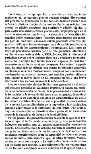 LAS ESTRUCTURAS DE LA NOTICIA 115
Por último, al tiempo que las características descritas infor-
malmente en los párrafos previos señalan muchas dimensiones
del proceso de producción de las noticias, también existen más
señales estilísticas directas de la producción de las noticias. Los
cierres de edición requieren una escritura y edición rápidas, y
para evitar demasiados errores gramaticales, impropiedades en el
estilo o sinsentidos semánticos, la sintaxis y la lexicalización
también deben estandarizarse. Podemos encontrarnos con mode-
los lejos de oraciones, esquemas estratégicamente efectivos que
pueden utilizarse frecuentemente para describir propiedades
recurrentes de los acontecimientos informativos. Los libros de
texto de periodismo enseñan parte de esta gramática informativa
en términos normativos (METZ, 1979; BAKER, 1981). Informan al
periodista novato sobre titulares efectivos y oraciones de encabe-
zamiento. También hay limitaciones de espacio ; lo cual hace
necesario un estilo de escritura compacto. Para evitar la repeti-
ción, las oraciones se rellenan con mucha información contenida
en cláusulas relativas. Proposiciones completas son simplemente
condensadas en nominalizaciones, que también pueden utilizarse
para incluir la mayor parte de las presuposiciones y una breve
referencia a los sucesos previos de la noticia actual.
Hemos examinado algunas limitaciones generales en el estilo
del discurso periodístico. Su. medio impreso, -la naturaleza públi-
ca de la comunicación de masas, la impersonalidad institucional,
la formalidad y la selección del tema y las exigencias,_ de produc-
ción llevan a un complejo conjunto de características de estilo
fácilmente identificable como el estilo periodístico característico
de la prensa. Las peculiaridades de la impresión y la organización,
también contribuyen a la formación de este estilo. Por último,
hay limitaciones que se retroalimentan a partir de un falso con-
cepto de la capacidad de lectura y la inteligibilidad.
Por lo general, los periodistas tienen en cuenta lo que ellos pre-
suponen que el lector medio comprenderá, y esta presuposición
influye en sus estilos. Aun así, esta retroalimentación raramente es
directa. Los constructores de noticias escriben de acuerdo con sus
creencias intuitivas acerca de los lectores de la clase media. Los
resultados experimentales sobre la capacidad de lectura se tienen
menos en cuenta, habitualmente, que las cifras de ventas. Vivien-
do tan de cerca los campos y los estilos de comunicación en los
que se basan para escribir, su retroalimentación rara vez proviene
de los lectores, excepto de manera indirecta, en lo que se refiere a
 
