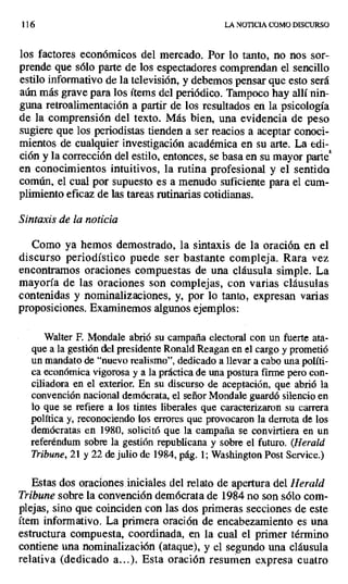 116 LA NOTICIA COMO DISCURSO
los factores económicos del mercado. Por lo tanto, no nos sor-
prende que sólo parte de los espectadores comprendan el sencillo
estilo informativo de la televisión, y debemos pensar que esto será
aún más grave para los ítems del periódico. Tampoco hay allí nin-
guna retroalimentación a partir de los resultados en la psicología
de la comprensión del texto. Más bien, una evidencia de peso
sugiere que los periodistas tienden a ser reacios a aceptar conoci-
mientos de cualquier investigación académica en su arte. La edi-
ción y la corrección del estilo, entonces, se basa en su mayor parte`
en conocimientos intuitivos, la rutina profesional y el sentida
común, el cual por supuesto es a menudo suficiente para el cum-
plimiento eficaz de las tareas rutinarias cotidianas.
Sintaxis de la noticia
Como ya hemos demostrado, la sintaxis de la oración en el
discurso periodístico puede ser bastante compleja. Rara vez
encontramos oraciones compuestas de una cláusula simple. La
mayoría de las oraciones son complejas, con varias cláusulas
contenidas y nominalizaciones, y, por lo tanto, expresan varias
proposiciones. Examinemos algunos ejemplos:
Walter P. Mondale abrió su campaña electoral con un fuerte ata-
que a la gestión del presidente Ronald Reagan en el cargo y prometió
un mandato de "nuevo realismo", dedicado a llevar a cabo una políti-
ca económica vigorosa y a la práctica de una postura firme pero con-
ciliadora en el exterior. En su discurso de aceptación, que abrió la
convención nacional demócrata, el señor Mondale guardó silencio en
lo que se refiere a los tintes liberales que caracterizaron su carrera
política y, reconociendo los errores que provocaron la derrota de los
demócratas en 1980, solicitó que la campaña se convirtiera en un
referéndum sobre la gestión republicana y sobre el futuro. (Herald
Tribune, 21 y 22 de julio de 1984, pág. 1; Washington Post Service.)
Estas dos oraciones, iniciales del relato de apertura del Herald
Tribune sobre la convención demócrata de 1984 no son sólo com-
plejas, sino que coinciden con las dos primeras secciones de este
ítem informativo. La primera oración de encabezamiento es una
estructura compuesta, coordinada, en la cual el primer término
contiene una nominalización (ataque), y el segundo una cláusula
relativa (dedicado a...). Esta oración resumen expresa cuatro
 