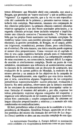 LAS ESTRUCTURAS DE LA NOTICIA 117
temas diferentes: que Mondale abrió esta campaña, que atacó a
Reagan, que prometió un "nuevo realismo" y que su política sería
"vigorosa". La segunda oración, que a la vez es una especifica-
ción del contenido de la primera y presenta nuevos temas, es
todavía más compleja. Nuevamente, tenemos una conjunción de
dos cláusulas principales. La primera cláusula contiene cláusulas
relativas agregadas a sus dos frases nominales principales, y la
segunda cláusula principal tiene incluida temporal o implícita-
mente una cláusula concesiva ("reconociendo..."). Nótese tam-
bién que las propias frases nominales son bastante complejas. Se
modifica varias veces cada nombre principal: campaña (campaña
electoral), la gestión (presidente, de Reagan, en el cargo), políti-
cas (vigorosas, económicas), postura (firme, pero conciliadora,
en el exterior). De esta manera, una única oración puede expresar
al menos diez proposiciones. Como veremos en el capítulo 4,
ésta es una carga cognitiva bastante pesada para el tratamiento
inmediato en la memoria a corto plazo. La comprensión completa
de estas oraciones es, en consecuencia, bastante difícil. La segun-
da oración es similarmente compleja. Desde un punto de vista
semántico, encontramos una referencia al acontecimiento actual,
la clausura de la convención con un discurso de aceptación, una
evaluación de la carrera política de Mondale, la mención de los
errores previos y un anuncio de los objetivos de la campaña de
otoño. Esquemáticamente, esto significa que esta única oración,
por sí sola, caracteriza algunos fragmentos de las categorías
periodísticas superestructurales: suceso principal, evaluación e
historia. En otras palabras, observamos que la sintaxis oracional
de las oraciones de encabezamiento debe desempeñar varias ta-
reas: formular el resumen del artículo y, por ello, expresar los
temas principales; expresar algunas categorías del esquema; y
organizar esta información de tal manera que aparezca sintáctica-
mente bien construida y resulte comprensible. Se obtienen así
largas cláusulas preposicionales y relativas y a menudo aún más
condensadas en nominalizaciones.
El ítem periodístico sobre el discurso de la candidata a la vice-
presidencia de Mondale, Geraldine Ferraro, aparecido en el mis-
mo periódico del mismo día (tomado del servicio de Los Ange-
les Times) también se abre con una oración compleja de este tipo:
La representante Geraldine A. Ferraro definió su nominación
como candidata a la vicepresidencia demócrata como un paso históri-
 