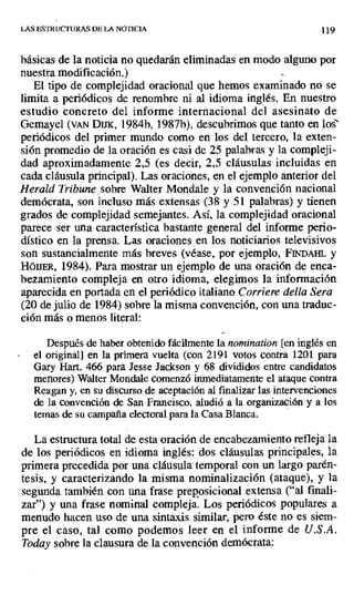 LAS ESTRUCTURAS DE LA NOTICIA 11
básicas de la noticia no quedarán eliminadas en modo alguno por
nuestra modificación.)
El tipo de complejidad oracional que hemos examinado no se
limita a periódicos de renombre ni al idioma inglés. En nuestro
estudio concreto del informe internacional del asesinato de
Gemayel (VAN Dms, 1984b, 1987b), descubrimos que tanto en los'
periódicos del primer mundo como en los del tercero, la exten-
sión promedio de la oración es casi de 25 palabras y la compleji-
dad aproximadamente 2,5 (es decir, 2,5 cláusulas incluidas en
cada cláusula principal). Las oraciones, en el ejemplo anterior del
Herald Tribune sobre Walter Mondale y la convención nacional
demócrata, son incluso más extensas (38 y 51 palabras) y tienen
grados de complejidad semejantes. Así, la complejidad oracional
parece ser una característica bastante general del informe perio-
dístico en la prensa. Las oraciones en los noticiarios televisivos
son sustancialmente más breves (véase, por ejemplo, FINDA[I, y
HóUER, 1984). Para mostrar un ejemplo de una oración de enca-
bezamiento compleja en otro idioma, elegimos la información.
aparecida en portada en el periódico italiano Corriere delta Sera
(20 de julio de 1984) sobre la misma convención, con una traduc-
ción más o menos literal:
Después de haber obtenido fácilmente la nomination [en inglés en
el original] en la primera vuelta (con 2191 votos contra 1201 para
Gary Hart, 466 para Jesse Jackson y 68 divididos entre candidatos
menores) Walter Mondale comenzó inmediatamente el ataque contra
Reagan y, en su discurso de aceptación al finalizar las intervenciones
de la convención de San Francisco, aludió a la organización y a los
ternas de su campaña electoral para la Casa Blanca.
La estructura total de esta oración de encabezamiento refleja la
de los periódicos en idioma inglés: dos cláusulas principales, la
primera precedida por una cláusula temporal con un largo parén-
tesis, y caracterizando la misma nominalización (ataque), y la
segunda también con una frase preposicional extensa ("al finali-
zar") y una frase nominal compleja. Los periódicos populares a
menudo hacen uso de una sintaxis similar, pero éste no es siem-
pre el caso, tal como podemos leer en el informe de U.S.A.
Toda)' sobre la clausura de la convención demócrata:
 