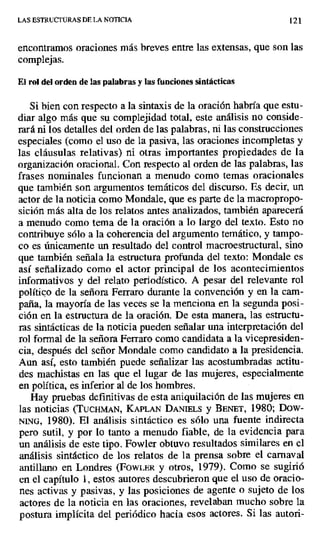 LAS ESTRUCTURAS DE LA NOTICIA 121
encontramos oraciones más breves entre las extensas, que son las
complejas.
El rol del orden de las palabras y las funciones sintácticas
Si bien con respecto a la sintaxis de la oración habría que estu-
diar algo más que su complejidad total, este análisis no conside-
rará ni los detalles del orden de las palabras, ni las construcciones
especiales (como el uso de la pasiva, las oraciones incompletas y
las cláusulas relativas) ni otras importantes propiedades de la
organización oracional. Con respecto al orden de las palabras, las
frases nominales funcionan a menudo como temas oracionales
que también son argumentos temáticos del discurso. Es decir, un
actor de la noticia como Mondale, que es parte de la macropropo-
sición más alta de los relatos antes analizados, también aparecerá
a menudo como tema de la oración a lo largo del texto. Esto no
contribuye sólo a la coherencia del argumento temático, y tampo-
co es únicamente un resultado del control macroestructural, sino
que también señala la estructura profunda del texto: Mondale es
así señalizado como el actor principal de los acontecimientos
informativos y del relato periodístico. A pesar del relevante rol
político de la señora Ferraro durante la convención y en la cam-
paña, la mayoría de las veces se la menciona en la segunda posi-
ción en la estructura de la oración, De esta manera, las estructu-
ras sintácticas de la noticia pueden señalar una interpretación del
rol formal de la señora Ferraro como candidata a la vicepresiden-
cia, después del señor Mondale como candidato a la presidencia.
Aun así, esto también puede señalizar las acostumbradas actitu-
des machistas en las que el lugar de las mujeres, especialmente
en política, es inferior al de los hombres.
Hay pruebas definitivas de esta aniquilación de las mujeres en
las noticias (TuCHMAN, KAPLAN DANIELS y BENET, 1980; Dow-
NING, 1980). El análisis sintáctico es sólo una fuente indirecta
pero sutil, y por lo tanto a menudo fiable, de la evidencia para
un análisis de este tipo. Fowier obtuvo resultados similares en el
análisis sintáctico de los relatos de la prensa sobre el carnaval
antillano en Londres (FowLER y otros, 1979). Como se sugirió
en el capítulo 1, estos autores descubrieron que el uso de oracio-
nes activas y pasivas, y las posiciones de agente o sujeto de los
actores de la noticia en las oraciones, revelaban mucho sobre la
postura implícita del periódico hacia esos actores. Si las autori-
 