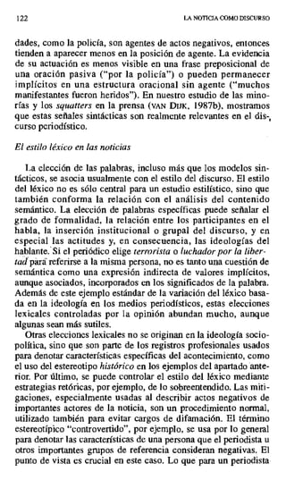 122 LA NOTICIA COMO DISCURSO
dades, como la policía, son agentes de actos negativos, entonces
tienden a aparecer menos en la posición de agente. La evidencia
de su actuación es menos visible en una frase preposicional de
una oración pasiva ("por la policía") o pueden permanecer
implícitos en una estructura oracional sin agente ("muchos
manifestantes fueron heridos"). En nuestro estudio de las mino-
rías y los squatters en la prensa (VAN DIJK, 1987b), mostramos
que estas señales sintácticas son realmente relevantes en el dis-,
curso periodístico.
El estilo léxico en las noticias
La elección de las palabras, incluso más que los modelos sin-
tácticos, se asocia usualmente con el estilo del discurso. El estilo
del léxico no es sólo central para un estudio estilístico, sino que
también conforma la relación con el análisis del contenido
semántico. La elección de palabras específicas puede señalar el
grado de formalidad, la relación entre los participantes en el
habla, la inserción institucional o grupa¡ del discurso, y en
especial las actitudes y, en consecuencia, las ideologías del
hablante. Si el periódico elige terrorista o luchador por la liber-
adpara. referirse a la misma persona, no es tanto una cuestión de
semántica como una expresión indirecta de valores implícitos,
aunque asociados, incorporados en los significados de la palabra.
Además de este ejemplo estándar de la variación del léxico basa-
da en la ideología en los medios periodísticos, estas elecciones
lexicales controladas por la opinión abundan mucho, aunque
algunas sean más sutiles.
Otras elecciones lexicales no se originan en la ideología socio-
política, sino que son parte de los registros profesionales usados
para denotar características específicas del acontecimiento, como
el uso del estereotipo histórico en los ejemplos del apartado ante-
rior- Por último, se puede controlar el estilo del léxico mediante
estrategias retóricas, por ejemplo, de lo sobreentendido. Las miti-
gaciones, especialmente usadas al describir actos negativos de
importantes actores de la noticia, son un procedimiento normal,
utilizado también para evitar cargos de difamación. El término
estereotípico "controvertido", por ejemplo, se usa por lo general
para denotar las características de una persona que el periodista u
otros importantes grupos de referencia consideran negativas. El
punto de vista es crucial en este caso. Lo que para un periodista
 