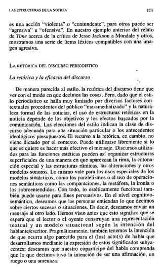 LAS ESTRUCTURAS DE LA NOTICIA 123
es una acción "violenta" .o "contundente", para otros puede ser
"agresiva" u "ofensiva". En nuestro ejemplo anterior del relato
de Time acerca de la crítica de Jesse Jackson a Mondale y otros,
mostramos. una serie de ítems léxicos compatibles con una ima-
gen agresiva.
LA RETORICA DEL DISCURSO PERIODISTICO
La retórica y la eficacia del discurso
De manera parecida al estilo, la retórica del discurso tiene que
ver con el modo en que decimos las cosas. Pero, dado que el esti-
lo periodístico se halla muy limitado por diversos factores con-
textuales procedentes del público "massmediatizado" y la natura-
leza formal de las noticias, el uso de estructuras retóricas en la
noticia depende de los objetivos y los efectos buscados por la
comunicación. Las elecciones del estilo indican la clase de dis-
curso adecuada para una situación particular o los antecedentes
ideológicos presupuestos, E1 recurso a la retórica, en cambio, no
viene dictado por el contexto. Puede utilizarse libremente si lo
que se quiere es hacer más efectivo el mensaje. Discursos utiliza-
dos para las funciones estéticas pueden así organizar estructuras
superficiales de una manera en que aparezcan la rima, la entona-
ción especial y las estructuras rítmicas, las aliteraciones y otros
modelos sonoros. Lo mismo vale para los usos especiales de los
modelos sintácticos, como los paralelismos o el uso de operacio-
nes semánticas como las comparaciones, la metáfora, la ironía o
los sobreentendidos. Con todo, lo estéticamente funcional tam-
bién puede usarse para fines persuasivos. En el nivel cognitivo-
semántico, deseamos que las personas entiendan lo que decimos
sobre ciertos sucesos o situaciones. Es decir, deseamos enviar un
mensaje al otro lado. Hemos visto antes que esto significa que se
espera que el lector o el oyente construyan una representación
textual y un modelo situacional según la intención del
hablante/escritor. Pragmáticamente, también tenemos la intención
de que ocurra algo parecido para el (los) acto(s) de habla que
desarrollamos mediante la expresión de estos significados subya-
centes: deseamos que nuestro copartícipe del habla comprenda
que lo que decimos tuvo la intención de ser una afirmación, un
ruego o una amenaza.
 