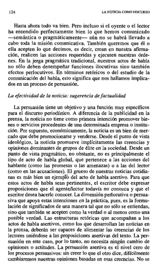 124 LA NOTICIA COMO DISCURSO
Hasta ahora todo va bien. Pero incluso si el oyente o el lector
ha entendido perfectamente bien lo que hemos comunicado
—semántica o pragmáticamente— aún no se habrá llevado a
cabo toda la misión comunicativa. También queremos que él o
ella acepten lo que decimos, es decir, crean en nuestra afirma-
ción, realicen las acciones requeridas y ejecuten nuestras órde-
nes. En la jerga pragmática tradicional, nuestros actos de habla
no sólo deben desempeñar funciones ilocutivas sino también
efectos perlocutivos. En términos retóricos o del estudio de la
comunicación del habla, esto significa que nos hallamos implica-
dos en un proceso de persuasión.
La efectividad de la noticia: sugerencia de factualidad
La persuasión tiene un objetivo y una función muy específicos
para el discurso periodístico. A diferencia de la publicidad en la
prensa, la noticia no tiene como primera intención promover bie-
nes o servicios procedentes de una determinada empresa o institu-
ción. Por supuesto, económicamente, la noticia es un bien de mer-
cado que debe promocionarse y venderse. Desde el punto de vista
ideológico, la noticia promueve implícitamente las creencias y
opiniones dominantes de grupos de élite en la sociedad. Desde un
punto de vista pragmático, no obstante, no es principalmente el
tipo de acto de habla global, que pertenece a las acciones del
hablante (como las promesas o las amenazas) o a las del lector
(como en las acusaciones). El grueso de nuestras noticias cotidia-
nas es más bien un ejemp1ó del acto de habla asertivo. Para que
estos actos de habla sean pertinentes, el escritor debe expresar
proposiciones que el agente/lector todavía no conozca y que el
escritor desea hacerle conocer. La dimensión perlocutiva o persua-
siva que apoya estas intenciones en la práctica, pues, es la formu-
lación de significados de una manera tal que no sólo se entiendan,
sino que también se acepten como la verdad o al menos como una
posible verdad. Las estructuras retóricas que acompañan a los
actos de habla asertivos, como los que desarrollan las noticias en
la prensa, deberán ser capaces de alimentar las creencias de los
lectores uniéndose a las proposiciones asertivas del texto. La per-
suasión en este caso, por lo tanto, no necesita ningún cambio de
opiniones o actitudes. La persuasión asertiva es el nivel cero de
los procesos persuasivos: sin creer lo que el otro dice, difícilmente
cambiaremos nuestras opiniones basadas en esas creencias. No se
 