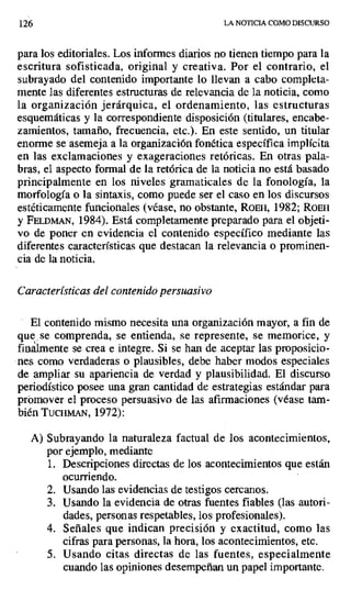 126 LA NOTICIA COMO DISCURSO
para los editoriales. Los informes diarios no tienen tiempo para la
escritura sofisticada, original y creativa. Por el contrario, el
subrayado del contenido importante lo llevan a cabo completa-
mente las diferentes estructuras de relevancia de la noticia, como
la organización jerárquica, el ordenamiento, las estructuras
esquemáticas y la correspondiente disposición (titulares, encabe-
zamientos, tamaño, frecuencia, etc.). En este sentido, un titular
enorme se asemeja a la organización fonética específica implícita
en las exclamaciones y exageraciones retóricas. En otras pala-
bras, el aspecto formal de la retórica de la noticia no está basado
principalmente en los niveles gramaticales de la fonología, la
morfología o la sintaxis, como puede ser el caso en los discursos
estéticamente funcionales (véase, no obstante, ROER, 1982; ROEH
y FELDMAN, 1984). Está completamente preparado para el objeti-
vo de poner en evidencia el contenido específico mediante las
diferentes características que destacan la relevancia o prominen-
cia de la noticia.
Características del contenido persuasivo
El contenido mismo necesita una organización mayor, a fin de
que se comprenda, se entienda, se represente, se memorice, y
finalmente se crea e integre. Si se han de aceptar las proposicio-
nes como verdaderas o plausibles, debe haber modos especiales
de ampliar su apariencia de verdad y plausibilidad. El discurso
periodístico posee una gran cantidad de estrategias estándar para
promover el proceso persuasivo de las afirmaciones (véase tam-
bién TUCHMAN, 1972):
A) Subrayando la naturaleza factual de los acontecimientos,
por ejemplo, mediante
1. Descripciones directas de los acontecimientos que están
ocurriendo.
2. Usando las evidencias de testigos cercarlos.
3. Usando la evidencia de otras fuentes fiables (las autori-
dades, personas respetables, los profesionales).
4. Señales que indican precisión y exactitud, como las
cifras para personas, la hora, los acontecimientos, etc.
5. Usando citas directas de las fuentes, especialmente
cuando las opiniones desempeñan un papel importante.
 