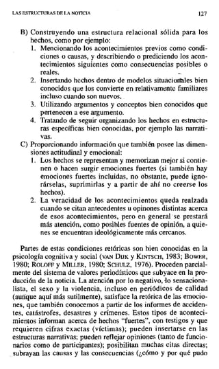 LAS ESTRUCTURAS DE LA NOTICIA 127
B) Construyendo una estructura relacional sólida para los
hechos, como por ejemplo:
1. Mencionando los acontecimientos previos como condi-
ciones o causas, y describiendo o prediciendo los acon-
tecimientos siguientes como consecuencias posibles o
reales. -.
2. Insertando hechos dentro de modelos situacioi1 les bien
conocidos que los convierte en relativamente familiares
incluso cuando son nuevos..
3. Utilizando argumentos y conceptos bien conocidos que
pertenecen a ese argumento.
4. Tratando de seguir organizando los hechos en estructu-
ras específicas bien conocidas, por ejemplo las narrati-
vas.
C) Proporcionando información que también posee las dimen-
siones actitudinal y emocional:
1. Los hechos se representan y memorizan mejor si contie-
nen o hacen surgir emociones fuertes (si también hay
emociones fuertes incluidas, no obstante, puede igno-
rárselas, suprimirlas y a partir de ahí no creerse los
hechos).
2. La veracidad de los acontecimientos queda realzada
cuando se citan antecedentes u opinones distintas acerca
de esos acontecimientos, pero en general se prestará
más atención, como posibles fuentes de opinión, a quie-
nes se encuentran ideológicamente más cercanos.
Partes de estas condiciones retóricas son bien conocidas en la
psicología cognitiva y social (vaiv Dux y KiNrscx, 1983; BOWER,
1980; ROLOFF y MILLER, 1980; SCHuLz, 1976). Proceden parcial-
mente del sistema de valores periodísticos que subyace en la pro-
ducción de la noticia. La atención por lo negativo, lo sensaciona-
lista, el sexo y la violencia, incluso en periódicos de calidad
(autique aquí más sutilmente), satisface la retórica de las emocio-
nes, que también conocemos a partir de los informes de acciden-
tes, catástrofes, desastres y crímenes. Estos tipos de aconteci-
mientos informan acerca de hechos "fuertes", con testigos y que
requieren cifras exactas (víctimas); pueden insertarse en las
estructuras narrativas; pueden reflejar opiniones (tanto de funcio-
narios como de participantes); posibilitan muchas citas directas;
subrayan las causas y las consecuencias (¿cómo y por qué pudo
 