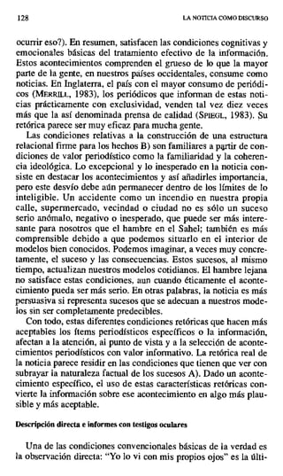 128 LA NOTICIA COMO DISCURSO
ocurrir eso?). En resumen, satisfacen las condiciones cognitivas y
emocionales básicas del tratamiento efectivo de la información.
Estos acontecimientos comprenden el grueso de lo que la mayor
parte de la gente, en nuestros países occidentales, consume como
noticias. En Inglaterra, el país con el mayor consumo de periódi-
cos (MERRiL.L, 1983), Ios periódicos que informan de estas noti-
cias prácticamente con exclusividad, venden tal vez diez veces
más que la así denominada prensa de calidad (SPIEGL, 1983). Su
retórica parece ser muy eficaz para mucha gente.
Las condiciones relativas a la construcción de una estructura
relacional firme para los hechos B) son familiares a partir de con-
diciones de valor periodístico como la familiaridad y la coheren-
cia ideológica. Lo excepcional y lo inesperado en la noticia con-
siste en destacar los acontecimientos y así añadirles importancia,
pero este desvío debe aún permanecer dentro de los límites de lo
inteligible. Un accidente como un incendio en nuestra propia
calle, supermercado, vecindad o ciudad no es sólo un suceso
serio anómalo, negativo o inesperado, que puede ser más intere-
sante para nosotros que el hambre en el Sahel; también es más
comprensible debido a que podemos situarlo en el interior de
modelos bien conocidos. Podemos imaginar, a veces muy concre-
tamente, el suceso y las consecuencias. Estos sucesos, al mismo
tiempo, actualizan nuestros modelos cotidianos. El hambre lejana
no satisface estas condiciones, aun cuando éticamente el aconte-
cimiento pueda ser más serio. En otras palabras, la noticia es más
persuasiva si representa sucesos que se adecuan a nuestros mode-
los sin ser completamente predecibles.
Con todo, estas diferentes condiciones retóricas que hacen más
aceptables los ítems periodísticos específicos o la información,
afectan a la atención, al punto de vista y a la selección de aconte-
cimientos periodísticos con valor informativo. La retórica real de
la noticia parece residir en las condiciones que tienen que ver con
subrayar la naturaleza factual de los sucesos A). Dado un aconte-
cimiento específico, el uso de estas características retóricas con-
vierte la información sobre ese acontecimiento en algo más plau-
sible y más aceptable.
Descripción directa e informes con testigos oculares
Una de las condiciones convencionales básicas de la verdad es
la observación directa: "Yo lo vi con mis propios ojos" es la últi-
 
